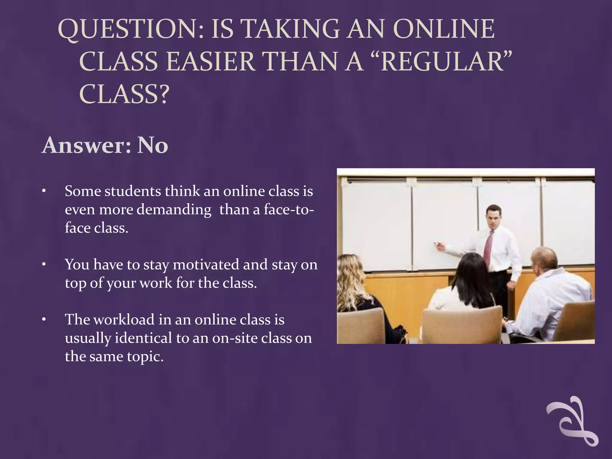QUESTION: IS TAKING AN ONLINE
     CLASS EASIER THAN A “REGULAR”
     CLASS?
Answer: No
•   Some students think an online class is
    even more demanding than a face-to-
    face class.

•   You have to stay motivated and stay on
    top of your work for the class.

•   The workload in an online class is
    usually identical to an on-site class on
    the same topic.
 