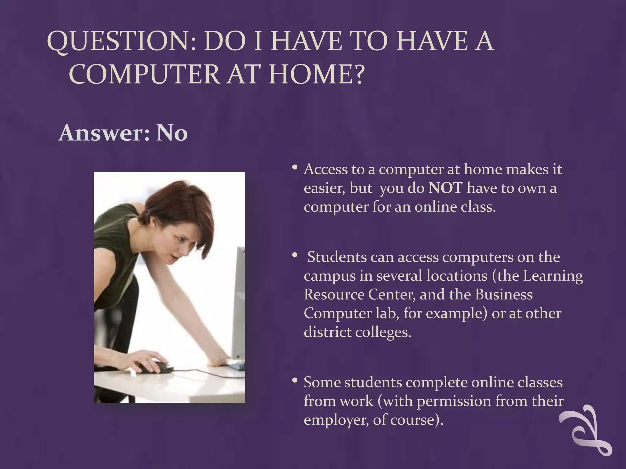 QUESTION: DO I HAVE TO HAVE A
 COMPUTER AT HOME?

Answer: No
               • Access to a computer at home makes it
                   easier, but you do NOT have to own a
                   computer for an online class.


               •    Students can access computers on the
                   campus in several locations (the Learning
                   Resource Center, and the Business
                   Computer lab, for example) or at other
                   district colleges.


               • Some students complete online classes
                   from work (with permission from their
                   employer, of course).
 