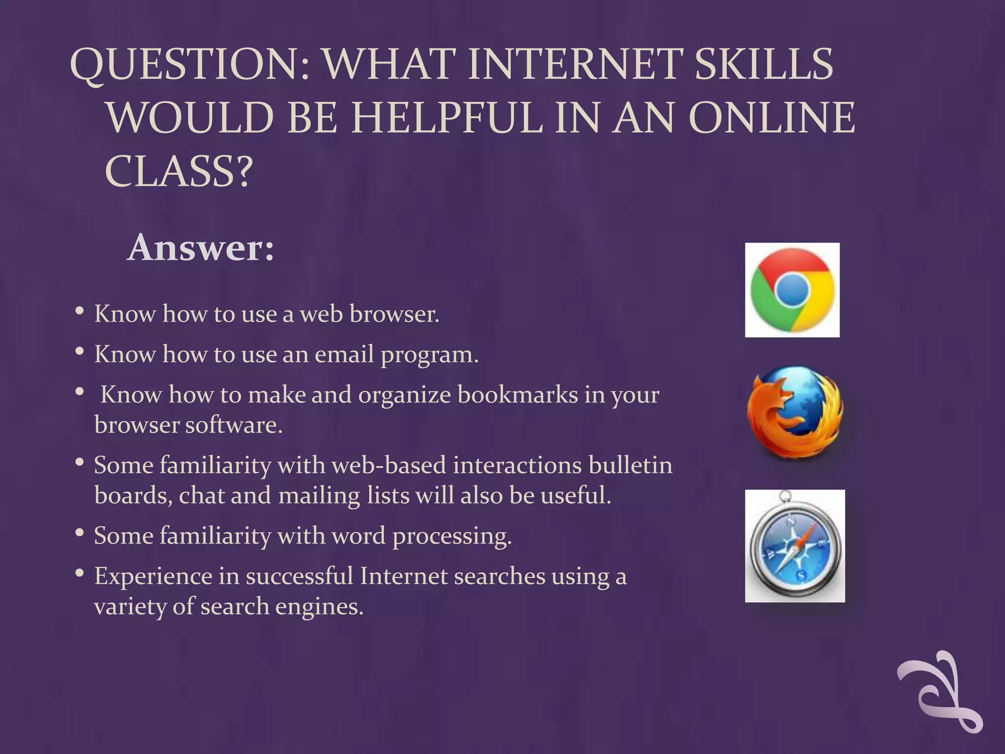 QUESTION: WHAT INTERNET SKILLS
 WOULD BE HELPFUL IN AN ONLINE
 CLASS?
     Answer:
• Know how to use a web browser.
• Know how to use an email program.
• Know how to make and organize bookmarks in your
 browser software.
• Some familiarity with web-based interactions bulletin
 boards, chat and mailing lists will also be useful.
• Some familiarity with word processing.
• Experience in successful Internet searches using a
 variety of search engines.
 