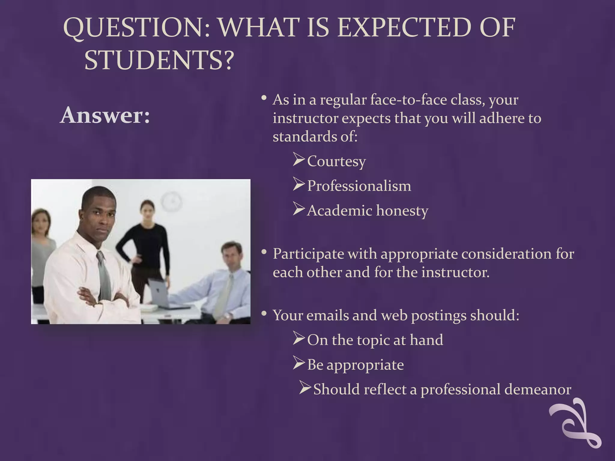 QUESTION: WHAT IS EXPECTED OF
 STUDENTS?
            • As in a regular face-to-face class, your
Answer:       instructor expects that you will adhere to
              standards of:
                 Courtesy
                 Professionalism
                 Academic honesty

            • Participate with appropriate consideration for
              each other and for the instructor.

            • Your emails and web postings should:
                On the topic at hand
                Be appropriate
                 Should reflect a professional demeanor
 