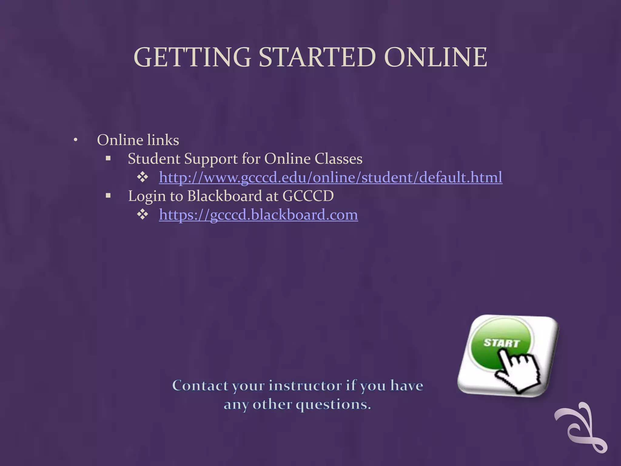 GETTING STARTED ONLINE

•   Online links
      Student Support for Online Classes
          http://www.gcccd.edu/online/student/default.html
      Login to Blackboard at GCCCD
          https://gcccd.blackboard.com
 