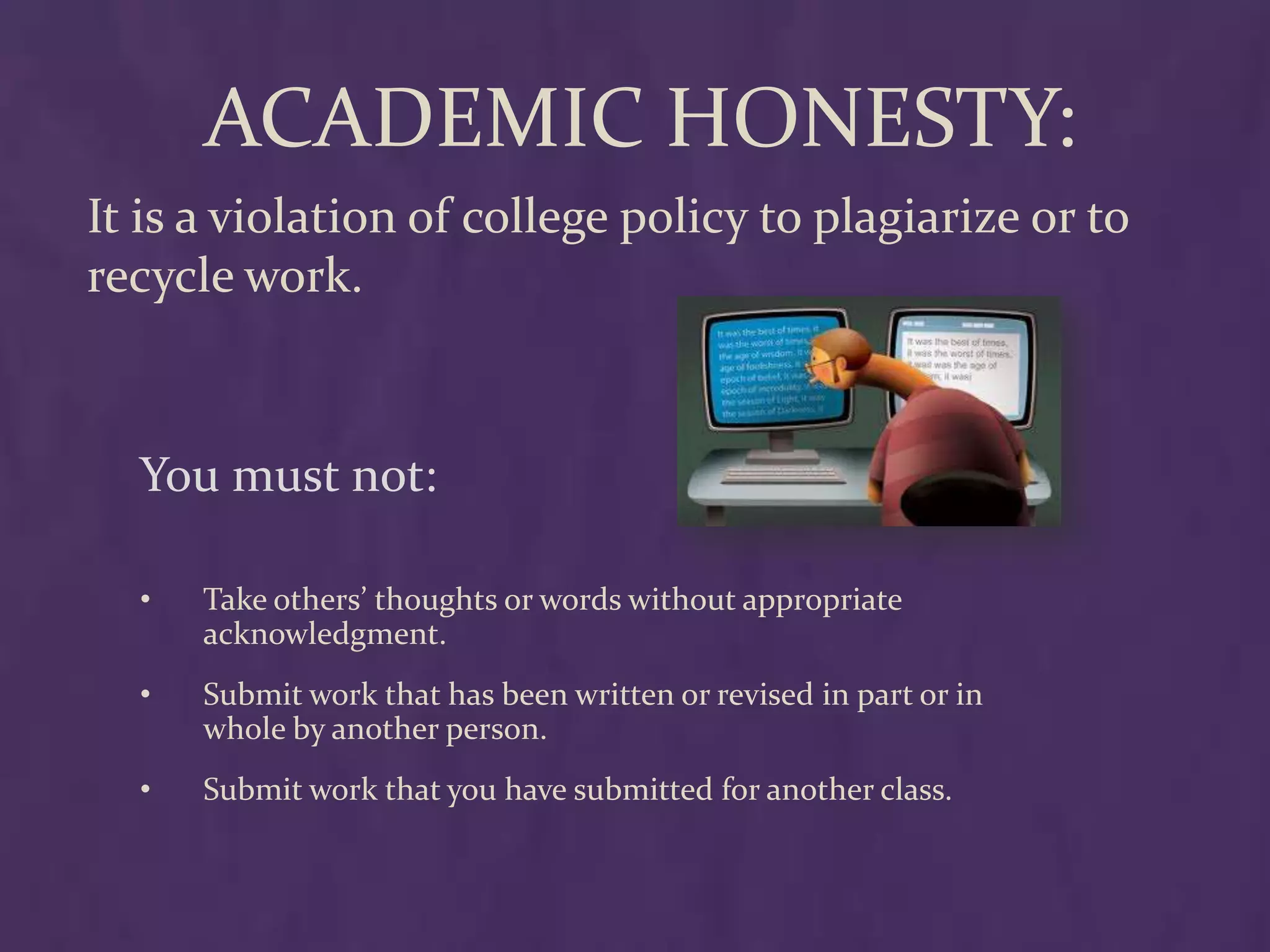 ACADEMIC HONESTY:
It is a violation of college policy to plagiarize or to
recycle work.



  You must not:

  •   Take others’ thoughts or words without appropriate
      acknowledgment.
  •   Submit work that has been written or revised in part or in
      whole by another person.
  •   Submit work that you have submitted for another class.
 