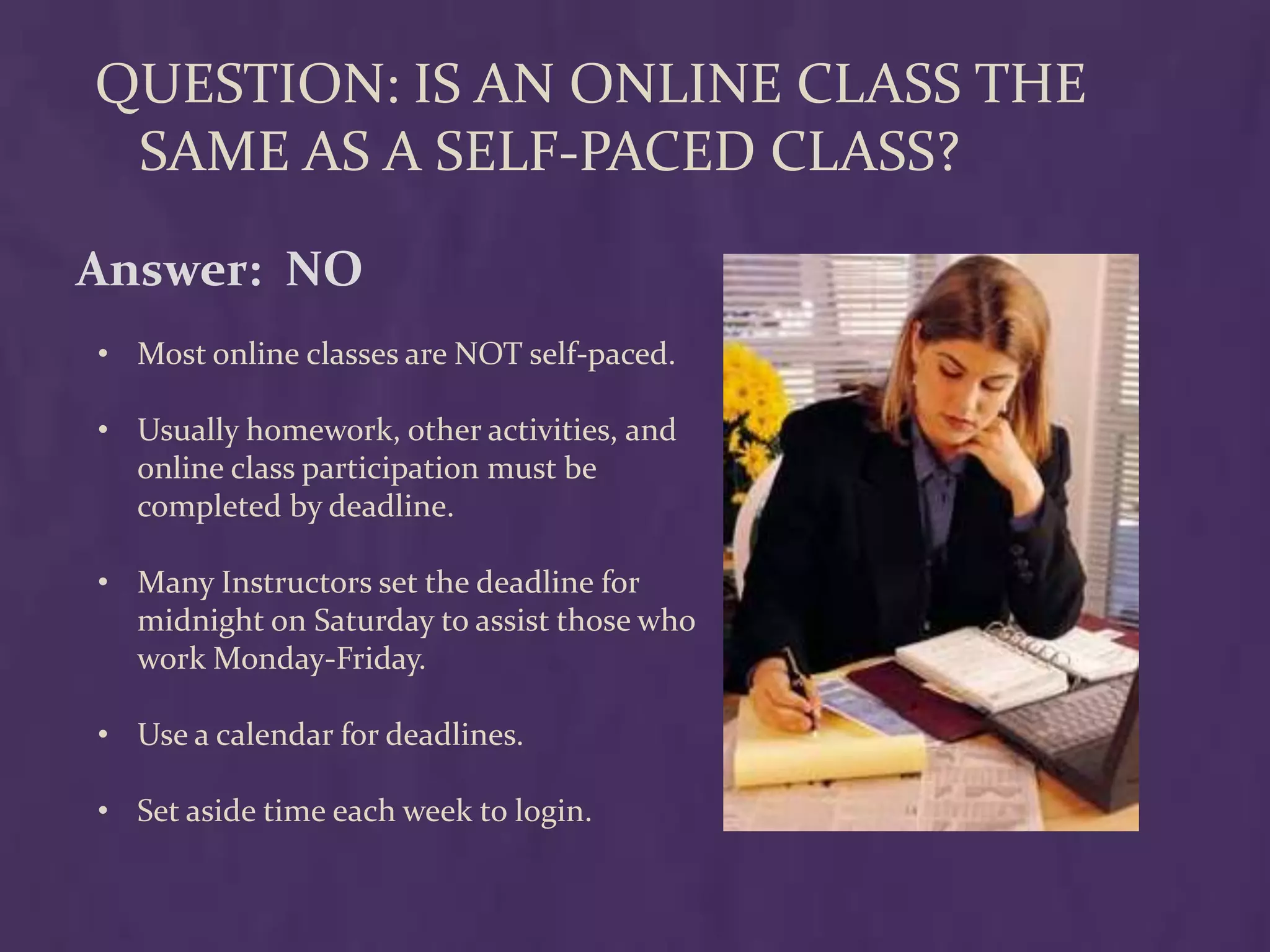 QUESTION: IS AN ONLINE CLASS THE
 SAME AS A SELF-PACED CLASS?

Answer: NO
• Most online classes are NOT self-paced.

• Usually homework, other activities, and
  online class participation must be
  completed by deadline.

• Many Instructors set the deadline for
  midnight on Saturday to assist those who
  work Monday-Friday.

• Use a calendar for deadlines.

• Set aside time each week to login.
 