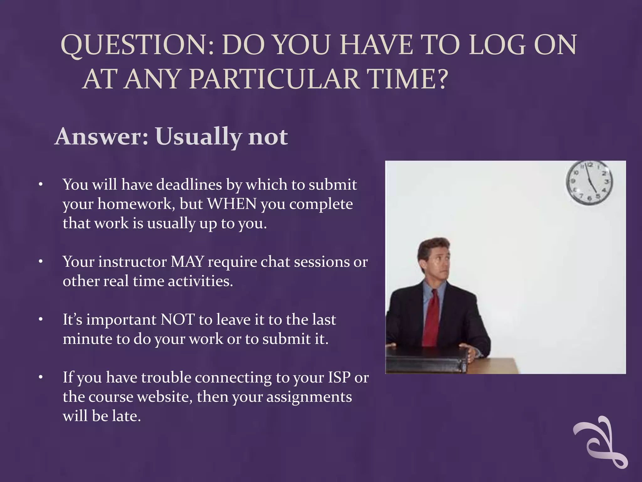 QUESTION: DO YOU HAVE TO LOG ON
     AT ANY PARTICULAR TIME?
    Answer: Usually not
•   You will have deadlines by which to submit
    your homework, but WHEN you complete
    that work is usually up to you.

•   Your instructor MAY require chat sessions or
    other real time activities.

•   It’s important NOT to leave it to the last
    minute to do your work or to submit it.

•   If you have trouble connecting to your ISP or
    the course website, then your assignments
    will be late.
 