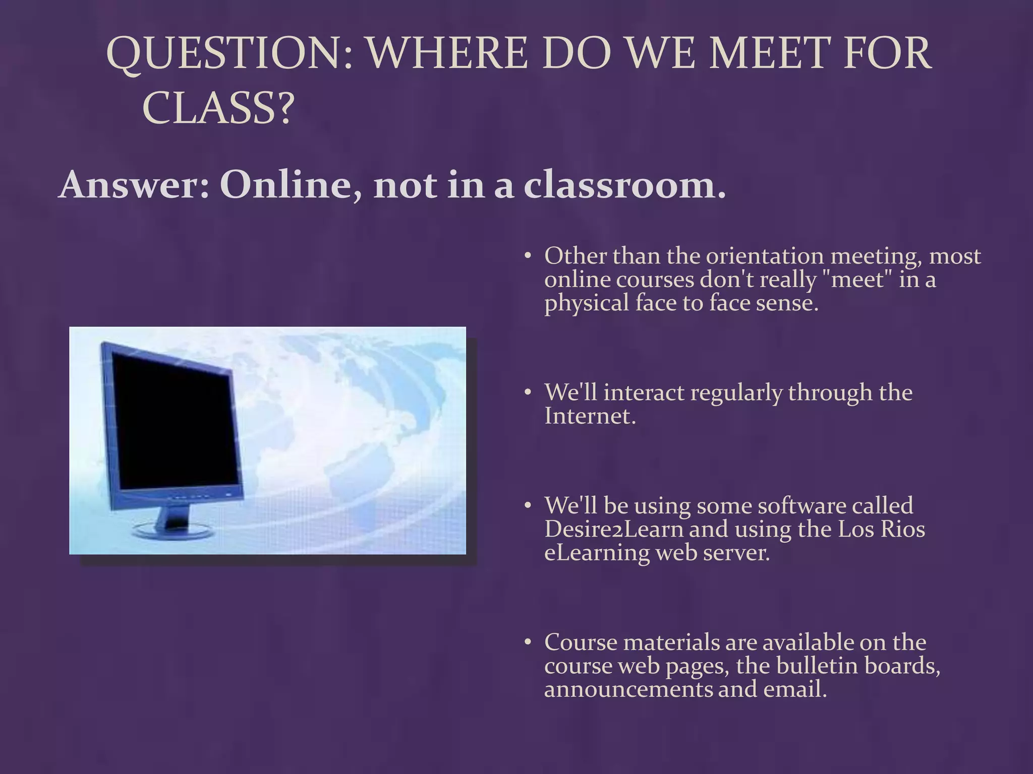 QUESTION: WHERE DO WE MEET FOR
   CLASS?
Answer: Online, not in a classroom.
                        • Other than the orientation meeting, most
                          online courses don't really "meet" in a
                          physical face to face sense.


                        • We'll interact regularly through the
                          Internet.


                        • We'll be using some software called
                          Desire2Learn and using the Los Rios
                          eLearning web server.


                        • Course materials are available on the
                          course web pages, the bulletin boards,
                          announcements and email.
 
