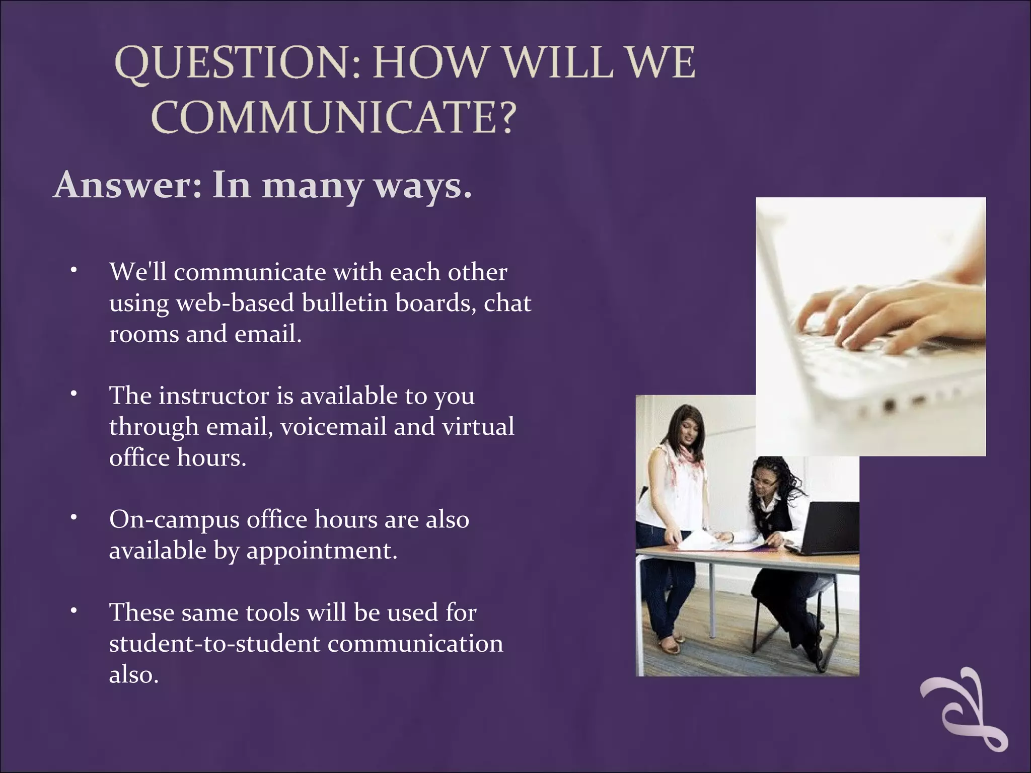 Answer: In many ways.

•   We'll communicate with each other
    using web-based bulletin boards, chat
    rooms and email.

•   The instructor is available to you
    through email, voicemail and virtual
    office hours.

•   On-campus office hours are also
    available by appointment.

•   These same tools will be used for
    student-to-student communication
    also.
 
