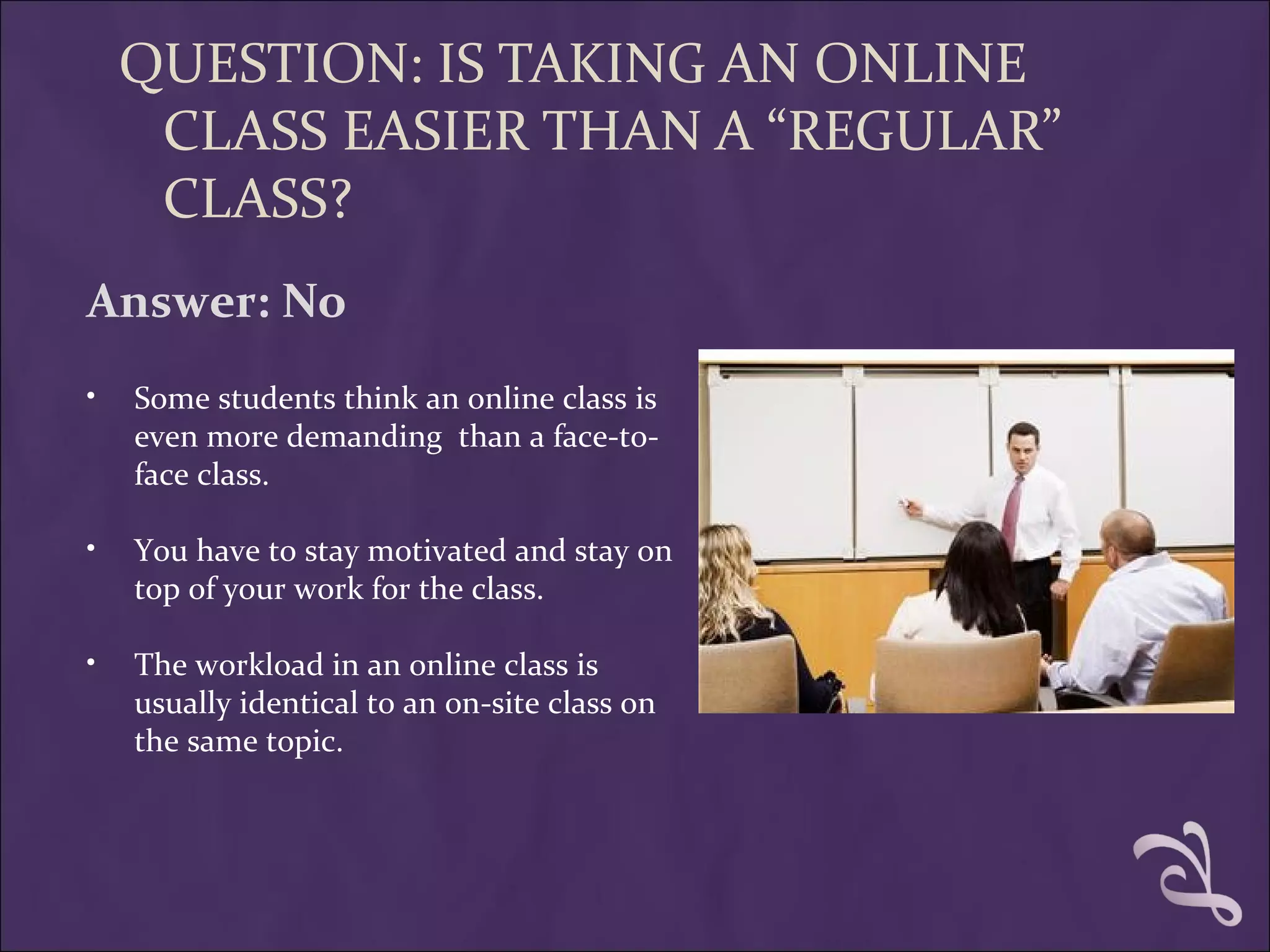 QUESTION: IS TAKING AN ONLINE
     CLASS EASIER THAN A “REGULAR”
     CLASS?
Answer: No
•   Some students think an online class is
    even more demanding than a face-to-
    face class.

•   You have to stay motivated and stay on
    top of your work for the class.

•   The workload in an online class is
    usually identical to an on-site class on
    the same topic.
 
