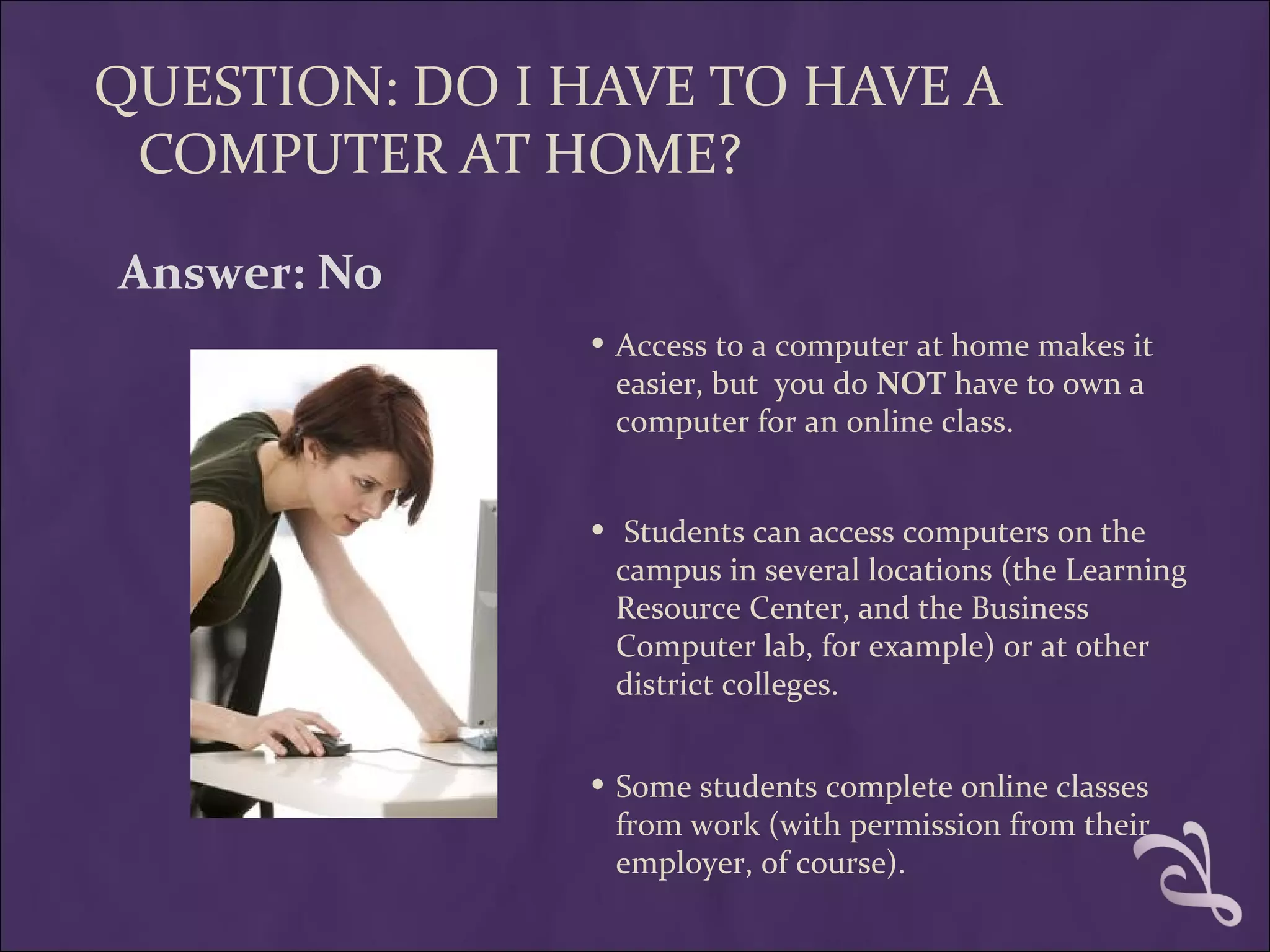 QUESTION: DO I HAVE TO HAVE A
 COMPUTER AT HOME?

Answer: No
               • Access to a computer at home makes it
                   easier, but you do NOT have to own a
                   computer for an online class.


               •    Students can access computers on the
                   campus in several locations (the Learning
                   Resource Center, and the Business
                   Computer lab, for example) or at other
                   district colleges.


               • Some students complete online classes
                   from work (with permission from their
                   employer, of course).
 