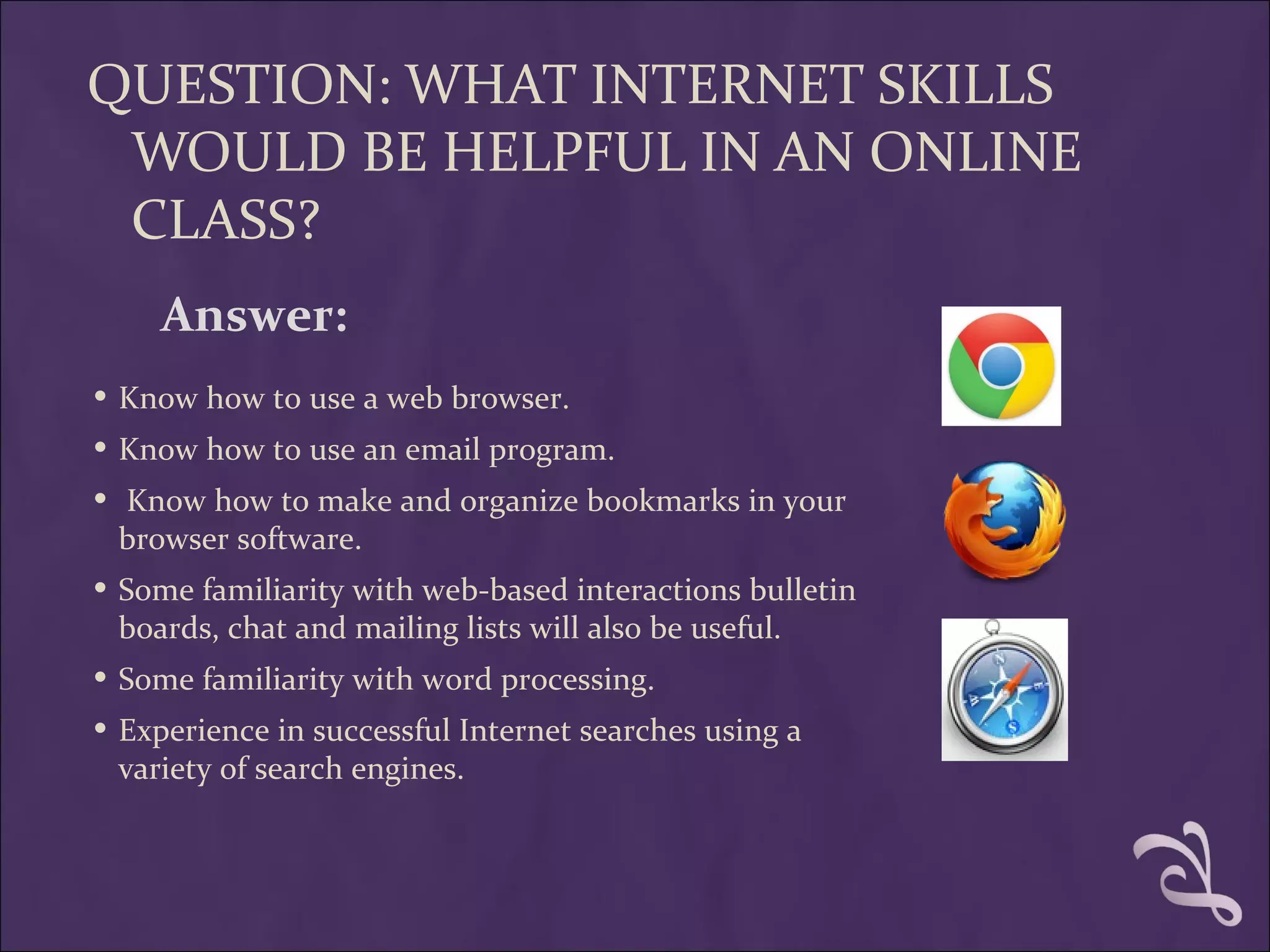 QUESTION: WHAT INTERNET SKILLS
 WOULD BE HELPFUL IN AN ONLINE
 CLASS?
    Answer:
• Know how to use a web browser.
• Know how to use an email program.
• Know how to make and organize bookmarks in your
 browser software.
• Some familiarity with web-based interactions bulletin
 boards, chat and mailing lists will also be useful.
• Some familiarity with word processing.
• Experience in successful Internet searches using a
 variety of search engines.
 