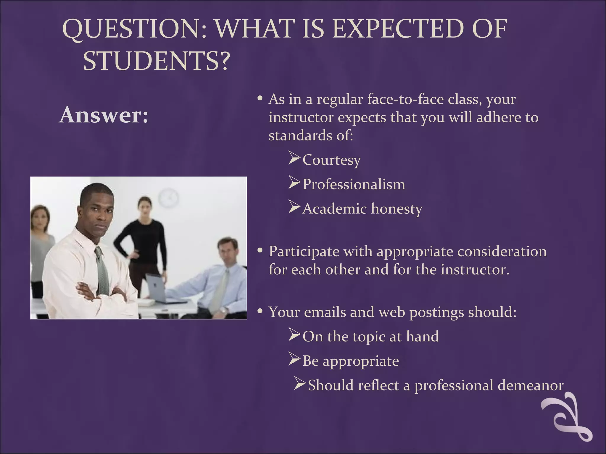 QUESTION: WHAT IS EXPECTED OF
 STUDENTS?
            • As in a regular face-to-face class, your
Answer:      instructor expects that you will adhere to
             standards of:
                Courtesy
                Professionalism
                Academic honesty

            • Participate with appropriate consideration
             for each other and for the instructor.

            • Your emails and web postings should:
                On the topic at hand
                Be appropriate
                 Should reflect a professional demeanor
 