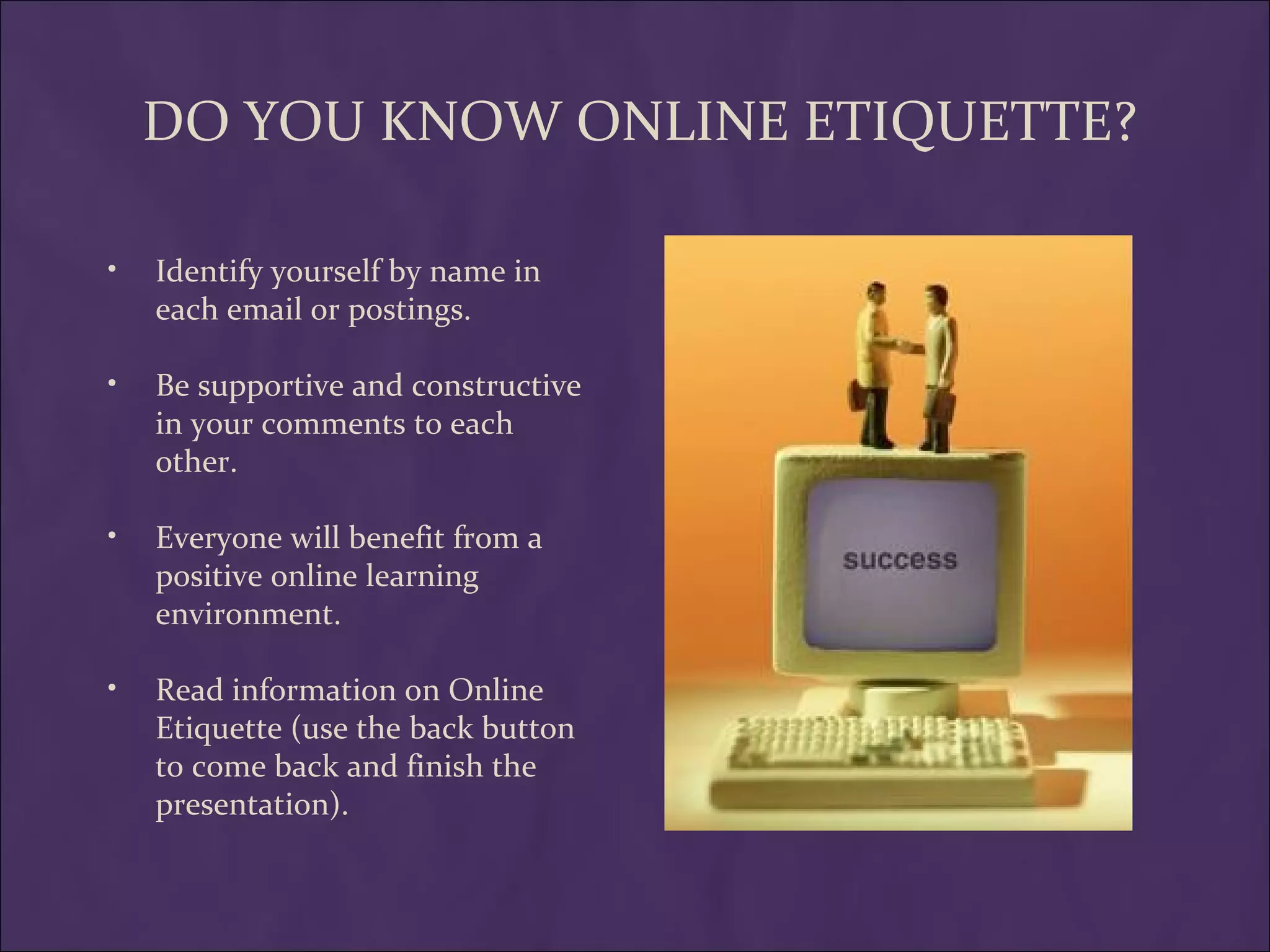 DO YOU KNOW ONLINE ETIQUETTE?

•   Identify yourself by name in
    each email or postings.

•   Be supportive and constructive
    in your comments to each
    other.

•   Everyone will benefit from a
    positive online learning
    environment.

•   Read information on Online
    Etiquette (use the back button
    to come back and finish the
    presentation).
 