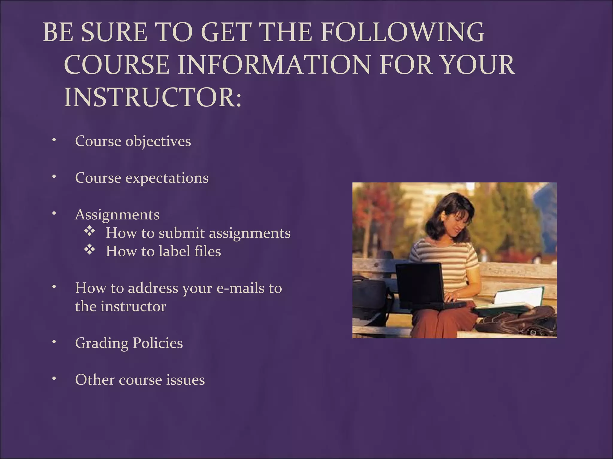 BE SURE TO GET THE FOLLOWING
 COURSE INFORMATION FOR YOUR
 INSTRUCTOR:
•   Course objectives

•   Course expectations

•   Assignments
      How to submit assignments
      How to label files

•   How to address your e-mails to
    the instructor

•   Grading Policies

•   Other course issues
 