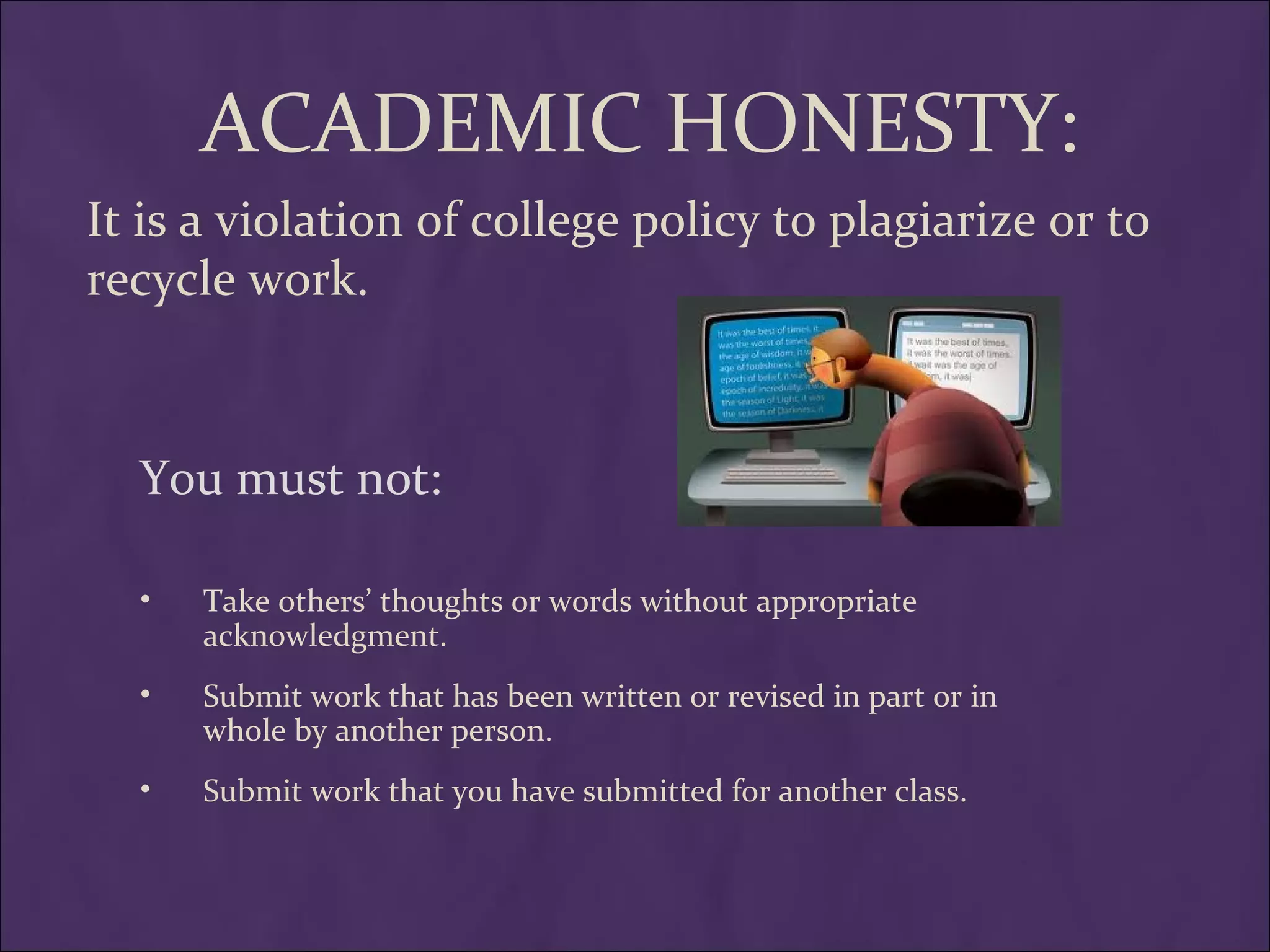 ACADEMIC HONESTY:
It is a violation of college policy to plagiarize or to
recycle work.



  You must not:

  •   Take others’ thoughts or words without appropriate
      acknowledgment.
  •   Submit work that has been written or revised in part or in
      whole by another person.
  •   Submit work that you have submitted for another class.
 