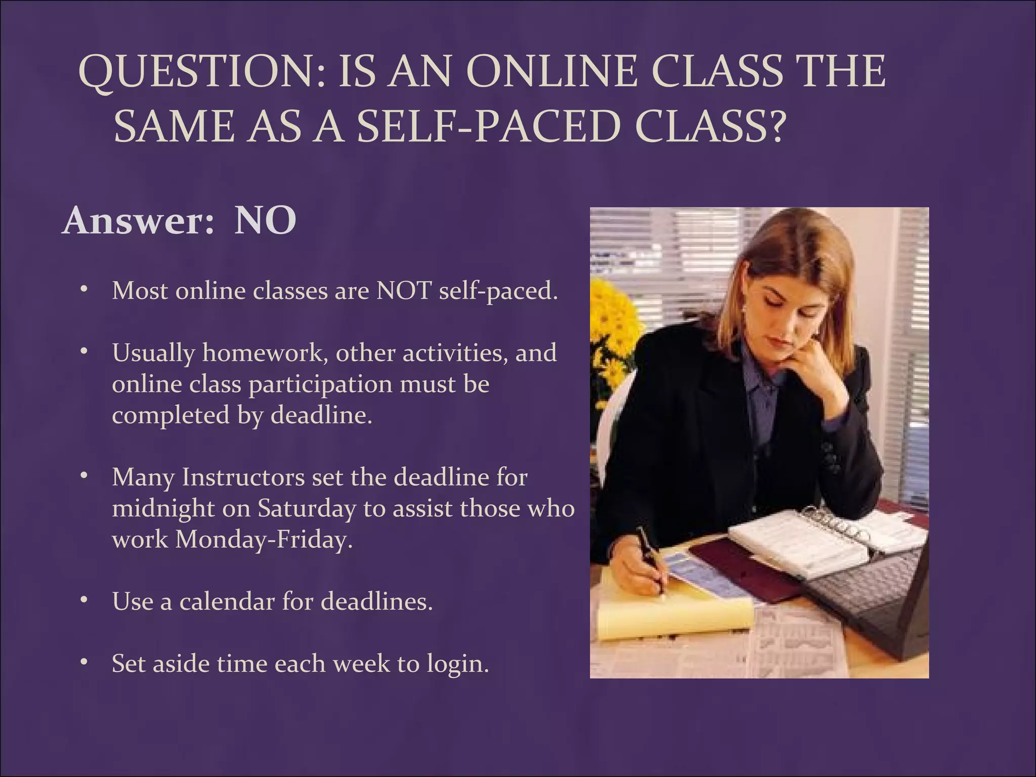 QUESTION: IS AN ONLINE CLASS THE
 SAME AS A SELF-PACED CLASS?
Answer: NO
• Most online classes are NOT self-paced.

• Usually homework, other activities, and
  online class participation must be
  completed by deadline.

• Many Instructors set the deadline for
  midnight on Saturday to assist those who
  work Monday-Friday.

• Use a calendar for deadlines.

• Set aside time each week to login.
 