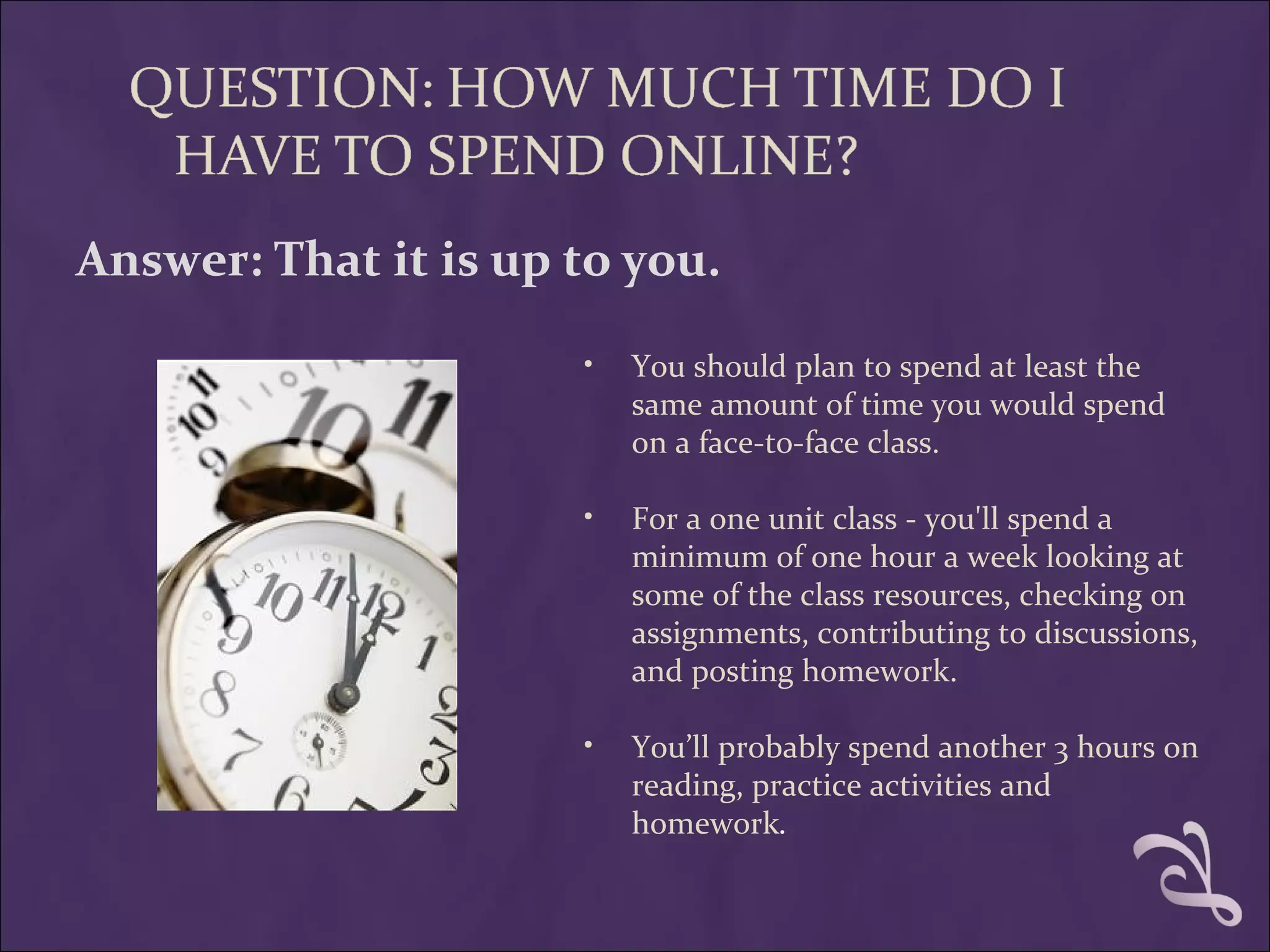 Answer: That it is up to you.

                      •   You should plan to spend at least the
                          same amount of time you would spend
                          on a face-to-face class.

                      •   For a one unit class - you'll spend a
                          minimum of one hour a week looking at
                          some of the class resources, checking on
                          assignments, contributing to discussions,
                          and posting homework.

                      •   You’ll probably spend another 3 hours on
                          reading, practice activities and
                          homework. 
 