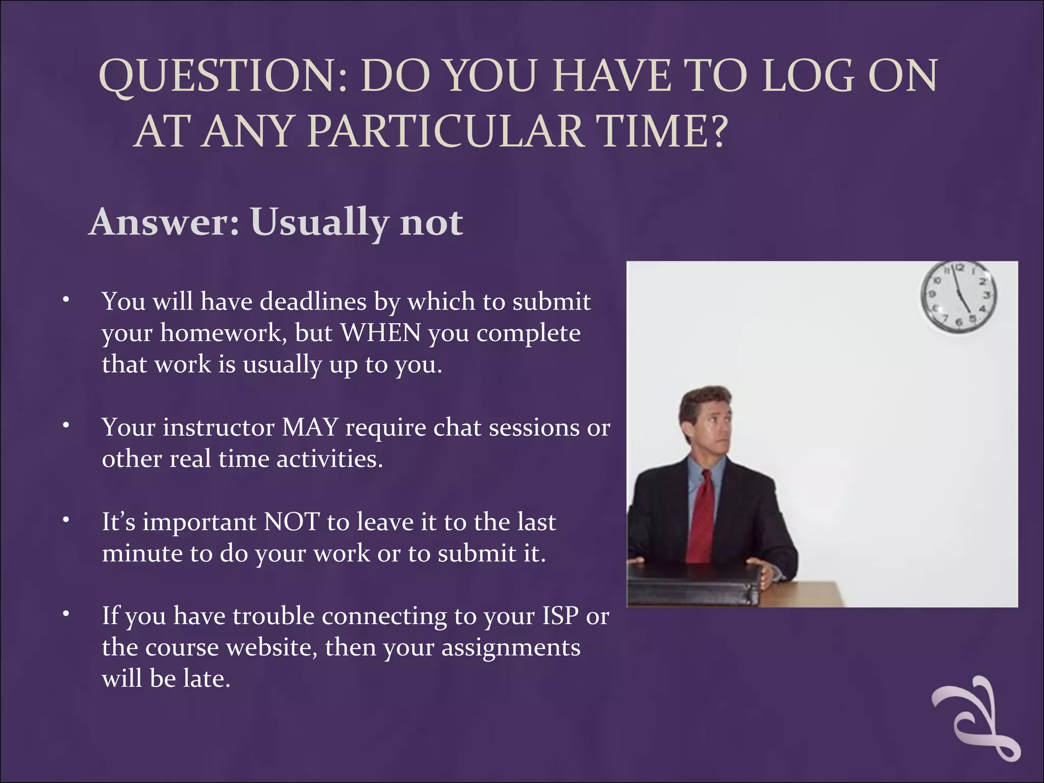 QUESTION: DO YOU HAVE TO LOG ON
     AT ANY PARTICULAR TIME?
    Answer: Usually not
•   You will have deadlines by which to submit
    your homework, but WHEN you complete
    that work is usually up to you.

•   Your instructor MAY require chat sessions or
    other real time activities.

•   It’s important NOT to leave it to the last
    minute to do your work or to submit it.

•   If you have trouble connecting to your ISP or
    the course website, then your assignments
    will be late.
 
