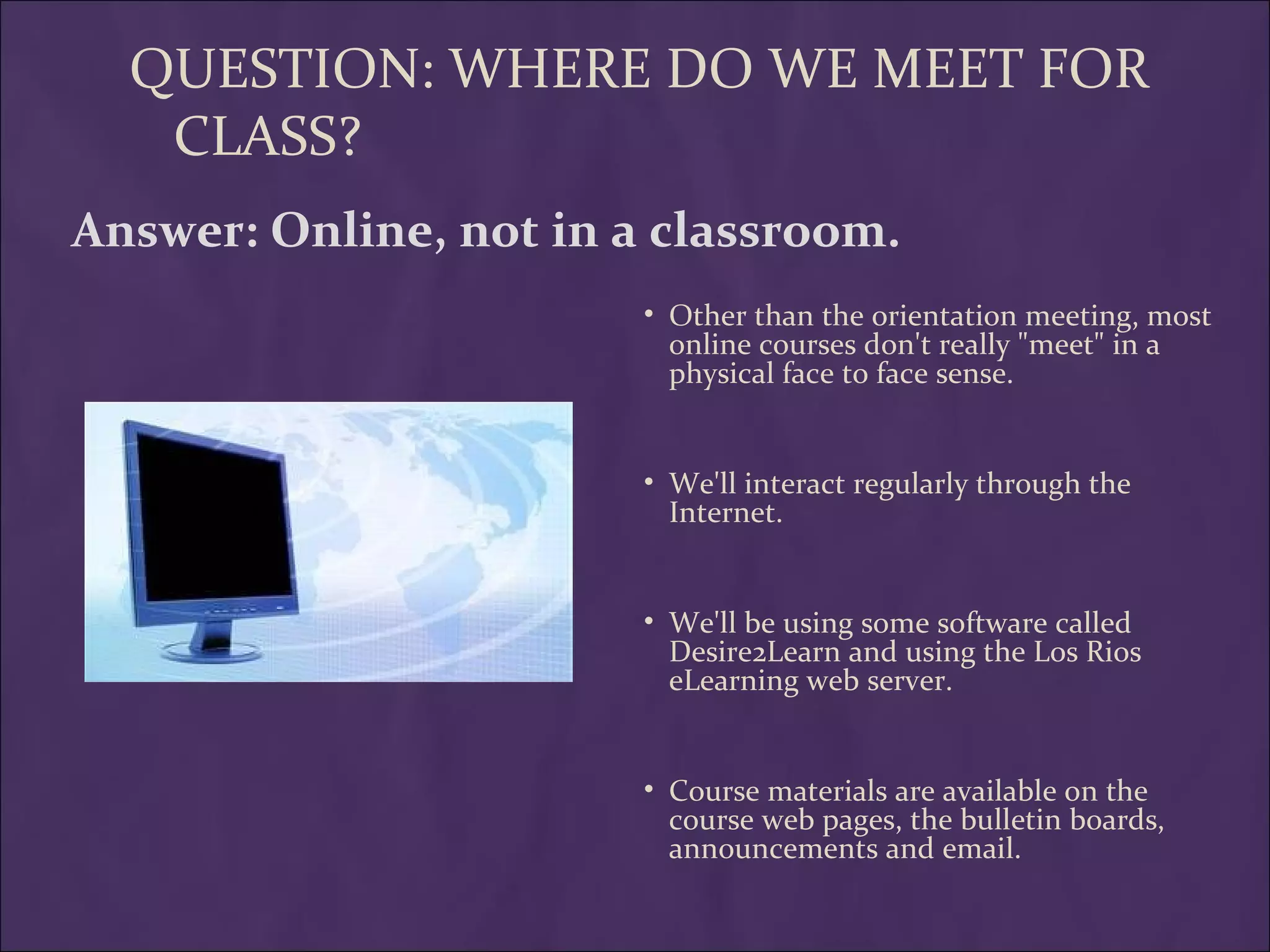 QUESTION: WHERE DO WE MEET FOR
   CLASS?
Answer: Online, not in a classroom.
                        • Other than the orientation meeting, most
                          online courses don't really "meet" in a
                          physical face to face sense.


                        • We'll interact regularly through the
                          Internet.


                        • We'll be using some software called
                          Desire2Learn and using the Los Rios
                          eLearning web server.


                        • Course materials are available on the
                          course web pages, the bulletin boards,
                          announcements and email.
 