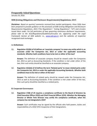 Page 1 of 5
Frequently Asked Questions
January 19, 2016
SEBI (Listing Obligations and Disclosure Requirements) Regulations, 2015
Disclaimer: Based on queries/ comments received from market participants, these FAQs have
been prepared to provide guidance on the provisions of SEBI (Listing Obligations and Disclosure
Requirements) Regulations, 2015 ("the Regulations", "Listing Regulations", "LR") and circulars
issued there under. For full particulars of laws governing continuous disclosure requirements,
please refer to the Acts/Regulations/Guidelines/Circulars etc. appearing under the Legal
Framework Section of SEBI website i.e., www.sebi.gov.in and the websites of respective
recognized stock exchanges.
A. Definitions
Q1. Regulation 2(1)(b) of LR defines an ‘associate company’ to mean any entity which is an
associate under the Companies Act, 2013 or under the applicable accounting
standards. Whether both conditions have to be met or either of the two?
Answer: The definition of associate company should be viewed under the Companies
Act, 2013 as well as Accounting Standards. If the condition is met under either of the
two, then such entity should be classified as an associate company.
Q2. Regulation 2(1)(zb) of LR defines the term ‘Related party’ to mean related party under
the Companies Act, 2013 or under the applicable Accounting Standards. Whether both
conditions have to be met or either of the two?
Answer: The definition of related party should be viewed under the Companies Act,
2013 as well as Accounting Standards. If the condition is met under either of the two,
then such party should be classified as a related party.
B. Corporate Governance
Q3. Regulation 17(8) of LR requires a compliance certificate to the Board of directors by
Chief Executive Officer (CEO) and Chief Financial Officer (CFO). Whether the Managing
Director or Whole Time Director may certify the compliance certificate, when the
company has not designated a CEO?
Answer: Such certificates may be signed by the officials who hold powers, duties and
responsibilities of a CEO/ CFO irrespective of their designations.
 
