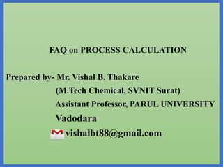 FAQ on PROCESS CALCULATION
Prepared by- Mr. Vishal B. Thakare
(M.Tech Chemical, SVNIT Surat)
Assistant Professor, PARUL UNIVERSITY
Vadodara
vishalbt88@gmail.com
 