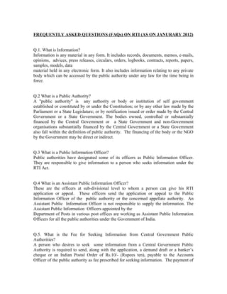 FREQUENTLY ASKED QUESTIONS (FAQs) ON RTI (AS ON JANURARY 2012)


Q.1. What is Information?
Information is any material in any form. It includes records, documents, memos, e-mails,
opinions, advices, press releases, circulars, orders, logbooks, contracts, reports, papers,
samples, models, data
material held in any electronic form. It also includes information relating to any private
body which can be accessed by the public authority under any law for the time being in
force.


Q.2 What is a Public Authority?
A "public authority" is any authority or body or institution of self government
established or constituted by or under the Constitution; or by any other law made by the
Parliament or a State Legislature; or by notification issued or order made by the Central
Government or a State Government. The bodies owned, controlled or substantially
financed by the Central Government or a State Government and non-Government
organisations substantially financed by the Central Government or a State Government
also fall within the definition of public authority. The financing of the body or the NGO
by the Government may be direct or indirect.


Q.3 What is a Public Information Officer?
Public authorities have designated some of its officers as Public Information Officer.
They are responsible to give information to a person who seeks information under the
RTI Act.


Q.4 What is an Assistant Public Information Officer?
These are the officers at sub-divisional level to whom a person can give his RTI
application or appeal. These officers send the application or appeal to the Public
Information Officer of the public authority or the concerned appellate authority. An
Assistant Public Information Officer is not responsible to supply the information. The
Assistant Public Information Officers appointed by the
Department of Posts in various post offices are working as Assistant Public Information
Officers for all the public authorities under the Government of India.


Q.5. What is the Fee for Seeking Information from Central Government Public
Authorities?
A person who desires to seek some information from a Central Government Public
Authority is required to send, along with the application, a demand draft or a banker’s
cheque or an Indian Postal Order of Rs.10/- (Rupees ten), payable to the Accounts
Officer of the public authority as fee prescribed for seeking information. The payment of
 