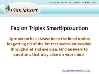 Faq on Triplex Smartliposuction
Liposuction has always been the ideal option
for getting rid of the fat that seems impossible
through diet and exercise. Find answers to
questions that may arise on your mind.
http://www.femsmart.com/
 