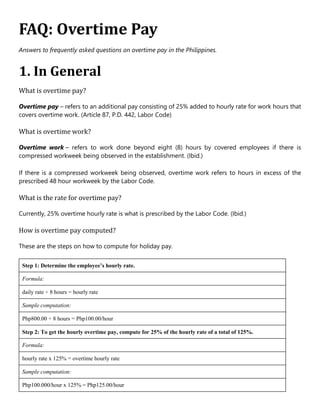 FAQ: Overtime Pay
Answers to frequently asked questions on overtime pay in the Philippines.
1. In General
What is overtime pay?
Overtime pay – refers to an additional pay consisting of 25% added to hourly rate for work hours that
covers overtime work. (Article 87, P.D. 442, Labor Code)
What is overtime work?
Overtime work – refers to work done beyond eight (8) hours by covered employees if there is
compressed workweek being observed in the establishment. (Ibid.)
If there is a compressed workweek being observed, overtime work refers to hours in excess of the
prescribed 48 hour workweek by the Labor Code.
What is the rate for overtime pay?
Currently, 25% overtime hourly rate is what is prescribed by the Labor Code. (Ibid.)
How is overtime pay computed?
These are the steps on how to compute for holiday pay.
Step 1: Determine the employee’s hourly rate.
Formula:
daily rate ÷ 8 hours = hourly rate
Sample computation:
Php800.00 ÷ 8 hours = Php100.00/hour
Step 2: To get the hourly overtime pay, compute for 25% of the hourly rate of a total of 125%.
Formula:
hourly rate x 125% = overtime hourly rate
Sample computation:
Php100.000/hour x 125% = Php125.00/hour
 