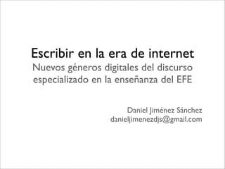 Escribir en la era de internet
Nuevos géneros digitales del discurso
especializado en la enseñanza del EFE

                       Daniel Jiménez Sánchez
                  danieljimenezdjs@gmail.com
 