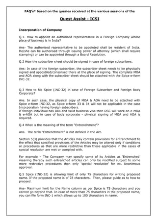 FAQ’s* based on the queries received at the various sessions of the
Quest Assist - ICSI
Incorporation of Company
Q.1- How to appoint an authorised representative in a Foreign Company whose
place of business is in India?
Ans- The authorised representative to be appointed shall be resident of India.
He/she can be authorised through issuing power of attorney (which shall require
stamping) or can be appointed through a Board Resolution.
Q.2 How the subscriber sheet should be signed in case of foreign subscribers.
Ans: In case of the foreign subscriber, the subscriber sheet needs to be physically
signed and appostiled/consolised there at the place of signing. The complete MOA
and AOA along with the subscriber sheet should be attached with the Spice e-form
INC-32.
Q.3 How to file Spice (INC-32) in case of Foreign Subscriber and Foreign Body
Corporate?
Ans. In such case, the physical copy of MOA & AOA need to be attached with
Spice e-form INC-32, as Spice e-form 33 & 34 will not be applicable in the case
Incorporation having foreign subscribers.
If foreign individual has DIN and valid business visa then DSC will work on e-MOA
& e-AOA but in case of body corporate - physical signing of MOA and AOA is
required.
Q.4 What is the meaning of the term “Entrenchment”?
Ans. The term “Entrenchment” is not defined in the Act.
Section 5(3) provides that the Articles may contain provisions for entrenchment to
the effect that specified provisions of the Articles may be altered only if conditions
or procedures as that are more restrictive than those applicable in the cases of
special resolution are met or complied with.
For example – The Company may specify some of its Articles as ‘Entrenched’
meaning thereby such entrenched articles can only be modified subject to some
more restrictive procedures than only ‘special resolution’ for ex. Unanimous
approval.
Q.5 Spice (INC-32) is allowing limit of only 75 characters for writing proposed
name. If the proposed name is of 78 characters. Then, please guide as to how to
proceed.
Ans- Maximum limit for the Name column as per Spice is 75 characters and you
cannot go beyond that. In case of more than 75 characters in the proposed name,
you can file form INC-1 which allows up to 100 characters in name.
 