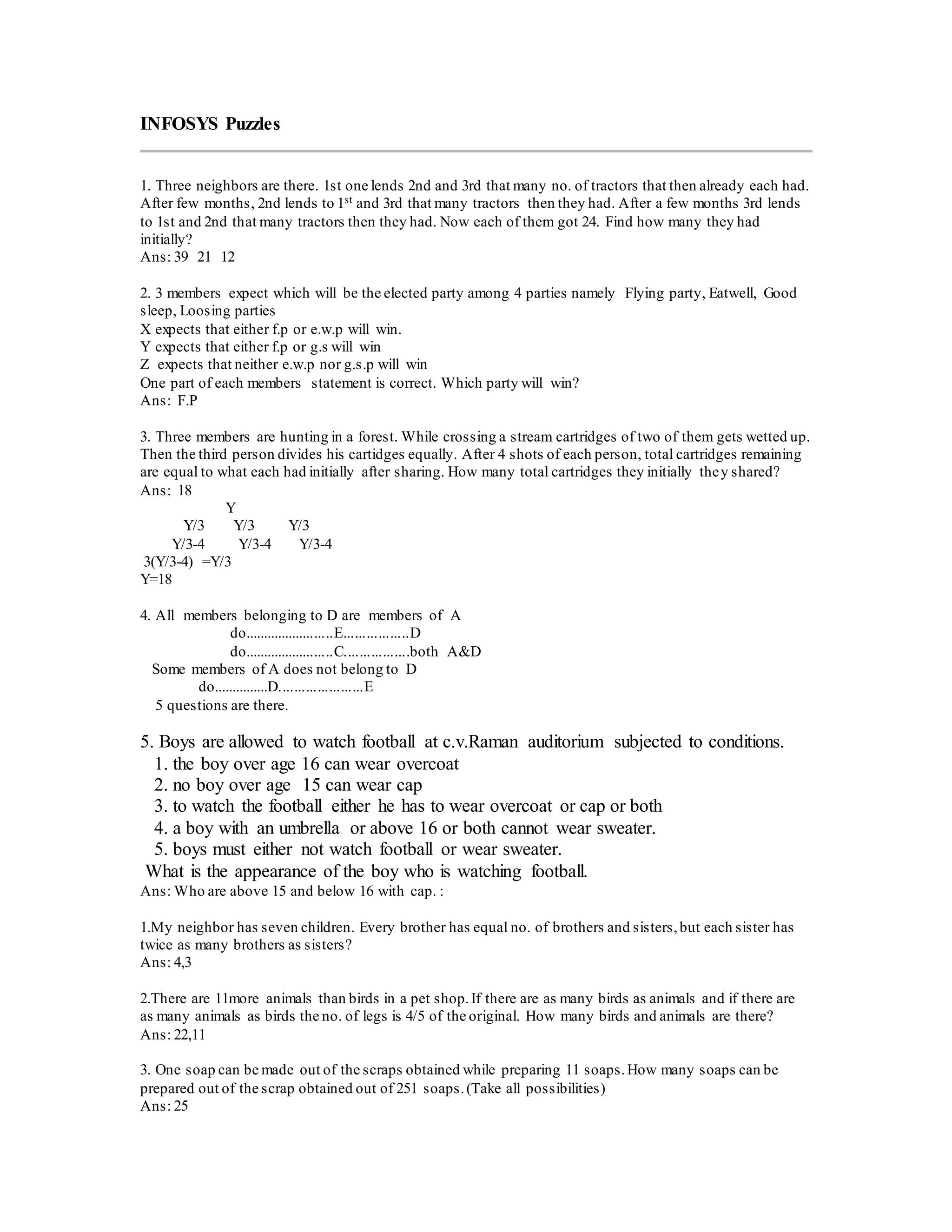 INFOSYS Puzzles
1. Three neighbors are there. 1st one lends 2nd and 3rd that many no. of tractors that then already each had.
After few months, 2nd lends to 1st and 3rd that many tractors then they had. After a few months 3rd lends
to 1st and 2nd that many tractors then they had. Now each of them got 24. Find how many they had
initially?
Ans: 39 21 12
2. 3 members expect which will be the elected party among 4 parties namely Flying party, Eatwell, Good
sleep, Loosing parties
X expects that either f.p or e.w.p will win.
Y expects that either f.p or g.s will win
Z expects that neither e.w.p nor g.s.p will win
One part of each members statement is correct. Which party will win?
Ans: F.P
3. Three members are hunting in a forest. While crossing a stream cartridges of two of them gets wetted up.
Then the third person divides his cartidges equally. After 4 shots of each person, total cartridges remaining
are equal to what each had initially after sharing. How many total cartridges they initially they shared?
Ans: 18
Y
Y/3 Y/3 Y/3
Y/3-4 Y/3-4 Y/3-4
3(Y/3-4) =Y/3
Y=18
4. All members belonging to D are members of A
do........................E.................D
do........................C.................both A&D
Some members of A does not belong to D
do...............D......................E
5 questions are there.
5. Boys are allowed to watch football at c.v.Raman auditorium subjected to conditions.
1. the boy over age 16 can wear overcoat
2. no boy over age 15 can wear cap
3. to watch the football either he has to wear overcoat or cap or both
4. a boy with an umbrella or above 16 or both cannot wear sweater.
5. boys must either not watch football or wear sweater.
What is the appearance of the boy who is watching football.
Ans: Who are above 15 and below 16 with cap. :
1.My neighbor has seven children. Every brother has equal no. of brothers and sisters,but each sister has
twice as many brothers as sisters?
Ans: 4,3
2.There are 11more animals than birds in a pet shop.If there are as many birds as animals and if there are
as many animals as birds the no. of legs is 4/5 of the original. How many birds and animals are there?
Ans: 22,11
3. One soap can be made out of the scraps obtained while preparing 11 soaps.How many soaps can be
prepared out of the scrap obtained out of 251 soaps.(Take all possibilities)
Ans: 25
 