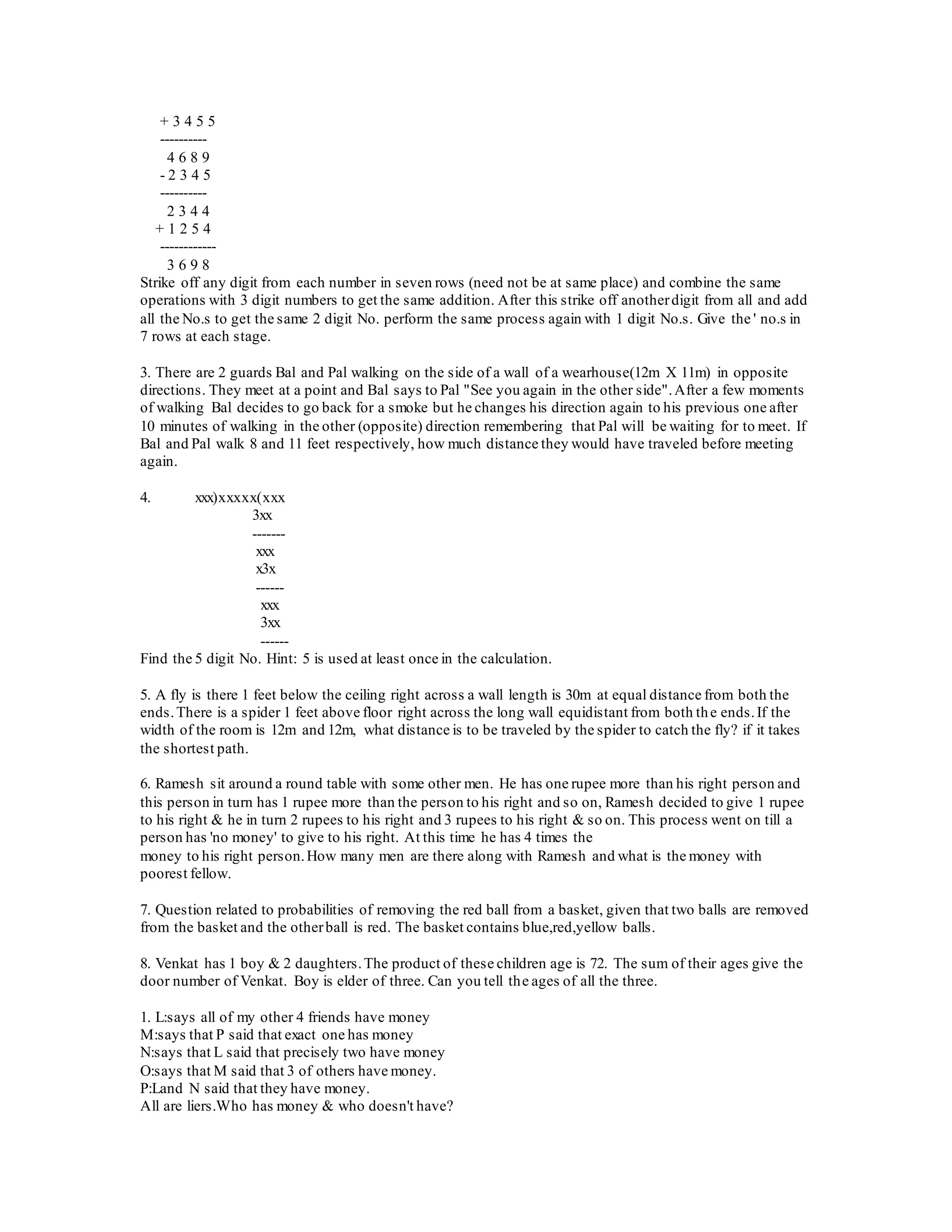 + 3 4 5 5
----------
4 6 8 9
- 2 3 4 5
----------
2 3 4 4
+ 1 2 5 4
------------
3 6 9 8
Strike off any digit from each number in seven rows (need not be at same place) and combine the same
operations with 3 digit numbers to get the same addition. After this strike off anotherdigit from all and add
all the No.s to get the same 2 digit No. perform the same process again with 1 digit No.s. Give the ' no.s in
7 rows at each stage.
3. There are 2 guards Bal and Pal walking on the side of a wall of a wearhouse(12m X 11m) in opposite
directions. They meet at a point and Bal says to Pal "See you again in the other side".After a few moments
of walking Bal decides to go back for a smoke but he changes his direction again to his previous one after
10 minutes of walking in the other (opposite) direction remembering that Pal will be waiting for to meet. If
Bal and Pal walk 8 and 11 feet respectively, how much distance they would have traveled before meeting
again.
4. xxx)xxxxx(xxx
3xx
-------
xxx
x3x
------
xxx
3xx
------
Find the 5 digit No. Hint: 5 is used at least once in the calculation.
5. A fly is there 1 feet below the ceiling right across a wall length is 30m at equal distance from both the
ends.There is a spider 1 feet above floor right across the long wall equidistant from both the ends.If the
width of the room is 12m and 12m, what distance is to be traveled by the spider to catch the fly? if it takes
the shortest path.
6. Ramesh sit around a round table with some other men. He has one rupee more than his right person and
this person in turn has 1 rupee more than the person to his right and so on, Ramesh decided to give 1 rupee
to his right & he in turn 2 rupees to his right and 3 rupees to his right & so on. This process went on till a
person has 'no money' to give to his right. At this time he has 4 times the
money to his right person.How many men are there along with Ramesh and what is the money with
poorest fellow.
7. Question related to probabilities of removing the red ball from a basket, given that two balls are removed
from the basket and the otherball is red. The basket contains blue,red,yellow balls.
8. Venkat has 1 boy & 2 daughters.The product of these children age is 72. The sum of their ages give the
door number of Venkat. Boy is elder of three. Can you tell the ages of all the three.
1. L:says all of my other 4 friends have money
M:says that P said that exact one has money
N:says that L said that precisely two have money
O:says that M said that 3 of others have money.
P:Land N said that they have money.
All are liers.Who has money & who doesn't have?
 