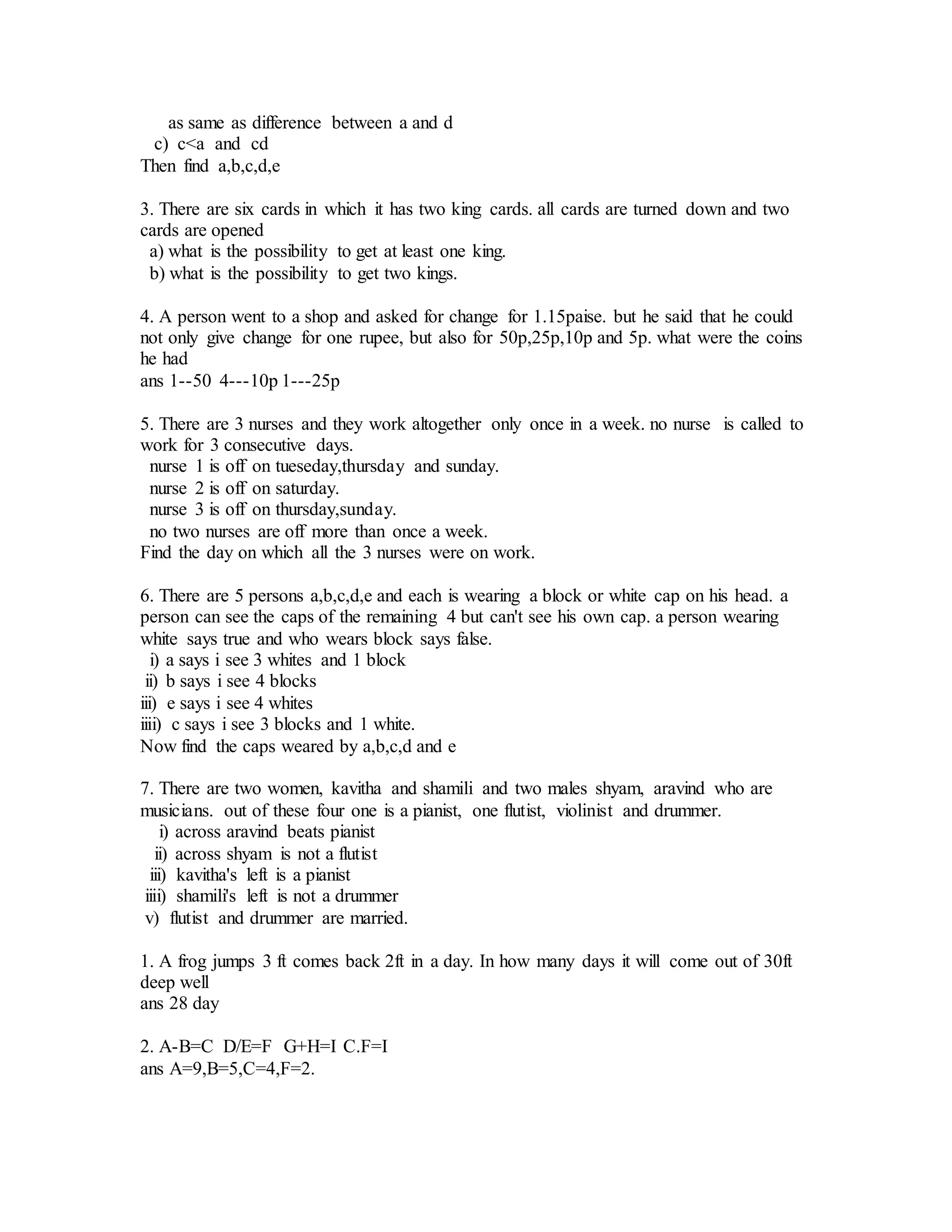 as same as difference between a and d
c) c<a and cd
Then find a,b,c,d,e
3. There are six cards in which it has two king cards. all cards are turned down and two
cards are opened
a) what is the possibility to get at least one king.
b) what is the possibility to get two kings.
4. A person went to a shop and asked for change for 1.15paise. but he said that he could
not only give change for one rupee, but also for 50p,25p,10p and 5p. what were the coins
he had
ans 1--50 4---10p 1---25p
5. There are 3 nurses and they work altogether only once in a week. no nurse is called to
work for 3 consecutive days.
nurse 1 is off on tueseday,thursday and sunday.
nurse 2 is off on saturday.
nurse 3 is off on thursday,sunday.
no two nurses are off more than once a week.
Find the day on which all the 3 nurses were on work.
6. There are 5 persons a,b,c,d,e and each is wearing a block or white cap on his head. a
person can see the caps of the remaining 4 but can't see his own cap. a person wearing
white says true and who wears block says false.
i) a says i see 3 whites and 1 block
ii) b says i see 4 blocks
iii) e says i see 4 whites
iiii) c says i see 3 blocks and 1 white.
Now find the caps weared by a,b,c,d and e
7. There are two women, kavitha and shamili and two males shyam, aravind who are
musicians. out of these four one is a pianist, one flutist, violinist and drummer.
i) across aravind beats pianist
ii) across shyam is not a flutist
iii) kavitha's left is a pianist
iiii) shamili's left is not a drummer
v) flutist and drummer are married.
1. A frog jumps 3 ft comes back 2ft in a day. In how many days it will come out of 30ft
deep well
ans 28 day
2. A-B=C D/E=F G+H=I C.F=I
ans A=9,B=5,C=4,F=2.
 