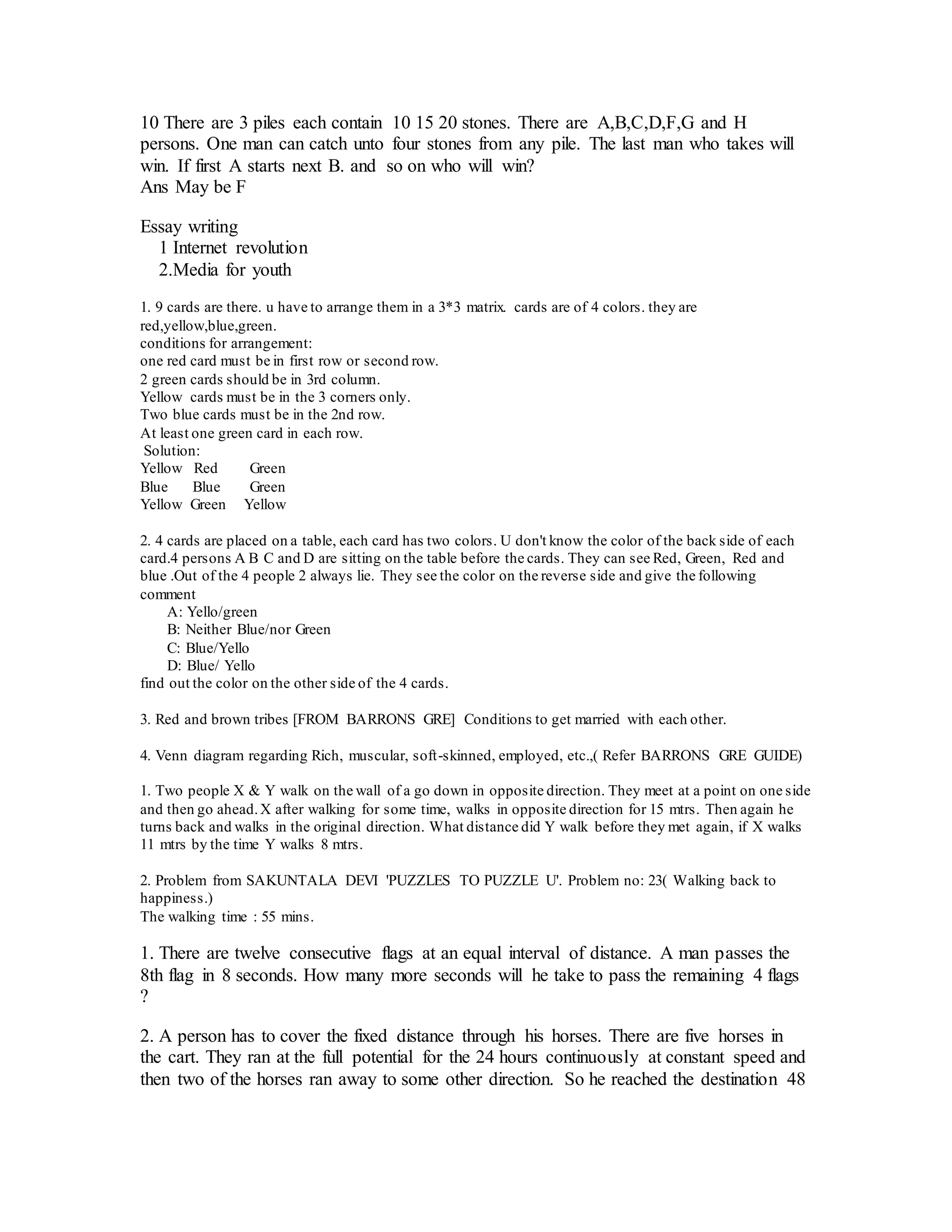 10 There are 3 piles each contain 10 15 20 stones. There are A,B,C,D,F,G and H
persons. One man can catch unto four stones from any pile. The last man who takes will
win. If first A starts next B. and so on who will win?
Ans May be F
Essay writing
1 Internet revolution
2.Media for youth
1. 9 cards are there. u have to arrange them in a 3*3 matrix. cards are of 4 colors. they are
red,yellow,blue,green.
conditions for arrangement:
one red card must be in first row or second row.
2 green cards should be in 3rd column.
Yellow cards must be in the 3 corners only.
Two blue cards must be in the 2nd row.
At least one green card in each row.
Solution:
Yellow Red Green
Blue Blue Green
Yellow Green Yellow
2. 4 cards are placed on a table, each card has two colors. U don't know the color of the back side of each
card.4 persons A B C and D are sitting on the table before the cards. They can see Red, Green, Red and
blue .Out of the 4 people 2 always lie. They see the color on the reverse side and give the following
comment
A: Yello/green
B: Neither Blue/nor Green
C: Blue/Yello
D: Blue/ Yello
find out the color on the other side of the 4 cards.
3. Red and brown tribes [FROM BARRONS GRE] Conditions to get married with each other.
4. Venn diagram regarding Rich, muscular, soft-skinned, employed, etc.,( Refer BARRONS GRE GUIDE)
1. Two people X & Y walk on the wall of a go down in opposite direction. They meet at a point on one side
and then go ahead.X after walking for some time, walks in opposite direction for 15 mtrs. Then again he
turns back and walks in the original direction. What distance did Y walk before they met again, if X walks
11 mtrs by the time Y walks 8 mtrs.
2. Problem from SAKUNTALA DEVI 'PUZZLES TO PUZZLE U'. Problem no: 23( Walking back to
happiness.)
The walking time : 55 mins.
1. There are twelve consecutive flags at an equal interval of distance. A man passes the
8th flag in 8 seconds. How many more seconds will he take to pass the remaining 4 flags
?
2. A person has to cover the fixed distance through his horses. There are five horses in
the cart. They ran at the full potential for the 24 hours continuously at constant speed and
then two of the horses ran away to some other direction. So he reached the destination 48
 