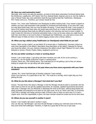 28. Have you used automation tools?
(Normally, when some one asks this question, we tend to think about automation functional testing tools,
like WinRunner, LoadRunner, QTP (Quick Test Pro), Rational Robot, Experian and so on. But the reality is,
even a Manual Tester also uses automation tools like bug tracking tools like TestDirector, ClearQuest,
PVC Tracker and so on. Therefore, your answer should be Yes)
Answer: Yes. I have used TestDirector and ClearQuest as defect tracking tools. (Your answer is based on
whether you have used automation tools specially for functional and load testing. If you have NOT used,
but read about these tools, then you may be better off saying, ―I know about the tools. I was involved in
some of the testing using these tools, but would need some brush up in order to work independently.‖ I
am saying this because these tools are difficult to tackle in the interview and have to know in depth. In
order to pass the interview on functional automation tools, it may not be easy unless you really know the
stuff. But, since there is not much to learn in ClearQuest and TestDirector, you only have to know what
different types of fields are there in the defect logging window when writing a defect.)
29. When you log a defect using TestDirector (or ClearQuest) what fields do you see?
Answer: When we log a defect, we see Defect ID (it shows later in TestDirector), Summary (where we
write short description of the defect), Description (long description of the defect), Detected by (Person
who found the defect, (it‘s you), Severity (meaning-is the defect critical? High? Medium? Or Low?), Date,
Detected in Version, Priority, Project, Status, Assigned to and so on.
30. Are you better working in a team or working alone?
Answer: I am a team player. I get along with team members very well. As far as the working is
concerned, I can be equally productive in team or working alone.
(Caution: Never say, I like working alone. This could lead you to not getting a job as they are always
looking for people who can get along with other people.)
31. Do you have any situations in the past where you have some arguments with your team
members?
Answer: No. I never had that type of situation wherever I have worked.
(Even if you had one, it‘s a good idea to say ―No‖. This could be a red flag, which might stop you from
getting the job)
32. What do you like about a Manager? And what don‟t you like?
Answer: The best thing I like about a Manager is that the Manager should be able to coordinate with the
other teams so that we can get the updated documents, for example, updated requirements documents
right away. A Manager who can efficiently in distributes the work to the team, without being biased and
easily accessible and protective to his team for the right cause. As far as ―what I don‘t like‖ is concerned,
I don‘t like a manager who keeps coming to desk 10 times a day to check my work even if it is just a
regular work. Once the responsibility is given, the team member should be trusted and let his work done.
33. Where do you see yourself in another 5 years?
Answer: I see myself a QA Lead in another 5 years.
(You can also say ―QA Manager‖, but since the QA Manager is taking your interview most of the time,
they some times feel challenged. Therefore, it might be a good idea to limit you to QA Lead)
 