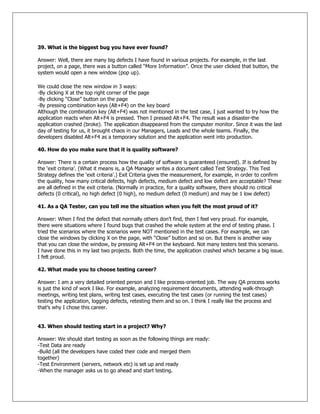 39. What is the biggest bug you have ever found?
Answer: Well, there are many big defects I have found in various projects. For example, in the last
project, on a page, there was a button called ―More Information‖. Once the user clicked that button, the
system would open a new window (pop up).
We could close the new window in 3 ways:
-By clicking X at the top right corner of the page
-By clicking ―Close‖ button on the page
-By pressing combination keys (Alt+F4) on the key board
Although the combination key (Alt+F4) was not mentioned in the test case, I just wanted to try how the
application reacts when Alt+F4 is pressed. Then I pressed Alt+F4. The result was a disaster-the
application crashed (broke). The application disappeared from the computer monitor. Since it was the last
day of testing for us, it brought chaos in our Managers, Leads and the whole teams. Finally, the
developers disabled Alt+F4 as a temporary solution and the application went into production.
40. How do you make sure that it is quality software?
Answer: There is a certain process how the quality of software is guaranteed (ensured). If is defined by
the ‗exit criteria‘. (What it means is, a QA Manager writes a document called Test Strategy. This Test
Strategy defines the ‗exit criteria‘.) Exit Criteria gives the measurement, for example, in order to confirm
the quality, how many critical defects, high defects, medium defect and low defect are acceptable? These
are all defined in the exit criteria. (Normally in practice, for a quality software, there should no critical
defects (0 critical), no high defect (0 high), no medium defect (0 medium) and may be 1 low defect)
41. As a QA Tester, can you tell me the situation when you felt the most proud of it?
Answer: When I find the defect that normally others don‘t find, then I feel very proud. For example,
there were situations where I found bugs that crashed the whole system at the end of testing phase. I
tried the scenarios where the scenarios were NOT mentioned in the test cases. For example, we can
close the windows by clicking X on the page, with ―Close‖ button and so on. But there is another way
that you can close the window, by pressing Alt+F4 on the keyboard. Not many testers test this scenario.
I have done this in my last two projects. Both the time, the application crashed which became a big issue.
I felt proud.
42. What made you to choose testing career?
Answer: I am a very detailed oriented person and I like process-oriented job. The way QA process works
is just the kind of work I like. For example, analyzing requirement documents, attending walk-through
meetings, writing test plans, writing test cases, executing the test cases (or running the test cases)
testing the application, logging defects, retesting them and so on. I think I really like the process and
that‘s why I chose this career.
43. When should testing start in a project? Why?
Answer: We should start testing as soon as the following things are ready:
-Test Data are ready
-Build (all the developers have coded their code and merged them
together)
-Test Environment (servers, network etc) is set up and ready
-When the manager asks us to go ahead and start testing.
 