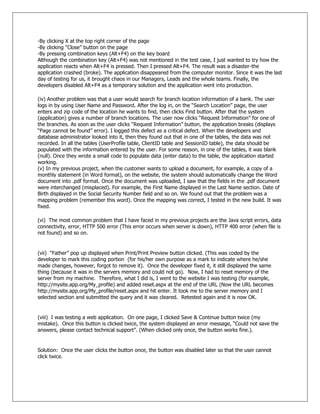 -By clicking X at the top right corner of the page
-By clicking ―Close‖ button on the page
-By pressing combination keys (Alt+F4) on the key board
Although the combination key (Alt+F4) was not mentioned in the test case, I just wanted to try how the
application reacts when Alt+F4 is pressed. Then I pressed Alt+F4. The result was a disaster-the
application crashed (broke). The application disappeared from the computer monitor. Since it was the last
day of testing for us, it brought chaos in our Managers, Leads and the whole teams. Finally, the
developers disabled Alt+F4 as a temporary solution and the application went into production.
(iv) Another problem was that a user would search for branch location information of a bank. The user
logs in by using User Name and Password. After the log in, on the ―Search Location‖ page, the user
enters and zip code of the location he wants to find, then clicks Find button. After that the system
(application) gives a number of branch locations. The user now clicks ―Request Information‖ for one of
the branches. As soon as the user clicks ―Request Information‖ button, the application breaks (displays
―Page cannot be found‖ error). I logged this defect as a critical defect. When the developers and
database administrator looked into it, then they found out that in one of the tables, the data was not
recorded. In all the tables (UserProfile table, ClientID table and SessionID table), the data should be
populated with the information entered by the user. For some reason, in one of the tables, it was blank
(null). Once they wrote a small code to populate data (enter data) to the table, the application started
working.
(v) In my previous project, when the customer wants to upload a document, for example, a copy of a
monthly statement (in Word format), on the website, the system should automatically change the Word
document into .pdf format. Once the document was uploaded, I saw that the fields in the .pdf document
were interchanged (misplaced). For example, the First Name displayed in the Last Name section. Date of
Birth displayed in the Social Security Number field and so on. We found out that the problem was a
mapping problem (remember this word). Once the mapping was correct, I tested in the new build. It was
fixed.
(vi) The most common problem that I have faced in my previous projects are the Java script errors, data
connectivity, error, HTTP 500 error (This error occurs when server is down), HTTP 400 error (when file is
not found) and so on.
(vii) ―Father‖ pop up displayed when Print/Print Preview button clicked. (This was coded by the
developer to mark this coding portion (for his/her own purpose as a mark to indicate where he/she
made changes, however, forgot to remove it). Once the developer fixed it, it still displayed the same
thing (because it was in the servers memory and could not go). Now, I had to reset memory of the
server from my machine. Therefore, what I did is, I went to the website I was testing (for example,
http://mysite.app.org/My_profile) and added reset.aspx at the end of the URL (Now the URL becomes
http://mysite.app.org/My_profile/reset.aspx and hit enter. It took me to the server memory and I
selected section and submitted the query and it was cleared. Retested again and it is now OK.
(viii) I was testing a web application. On one page, I clicked Save & Continue button twice (my
mistake). Once this button is clicked twice, the system displayed an error message, ―Could not save the
answers, please contact technical support‖. (When clicked only once, the button works fine.).
Solution: Once the user clicks the button once, the button was disabled later so that the user cannot
click twice.
 