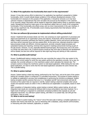 71. What if the application has functionality that wasn‟t in the requirements?
Answer: It may take serious effort to determine if an application has significant unexpected or hidden
functionality, which it would indicate deeper problems in the software development process. If the
functionality isn‘t necessary to the purpose of the application, it should be removed, as it may have
unknown impacts or dependencies that were not taken into account by the designer or the customer.
If not removed, design information will be needed to determine added testing needs or regression testing
needs. Management should be made aware of any significant added risks as a result of the unexpected
functionality. If the functionality only affects areas, such as minor improvements in the user interface, it
may not be a significant risk. If functionality covers missing requirements then that behavior will be
added in SRS Document
72. How can software QA processes be implemented without stifling productivity?
Answer: Implement QA processes slowly over time. Use consensus to reach agreement on processes and
adjust and experiment as an organization grows and matures. Productivity will be improved instead of
stifled. Problem prevention will lessen the need for problem detection. Panics and burnout will decrease
and there will be improved focus and less wasted effort. At the same time, attempts should be made to
keep processes simple and efficient, minimize paperwork, promote computer-based processes and
automated tracking and reporting, minimize time required in meetings and promote training as part of
the QA process. However, no one, especially talented technical types, like bureaucracy and in the short
run things may slow down a bit. A typical scenario would be that more days of planning and development
will be needed, but less time will be required for late-night bug fixing and calming of irate customers.
73. What is parallel/audit testing?
Answer: Parallel/audit testing is testing where the user reconciles the output of the new system to the
output of the current system to verify the new system performs the operations correctly. Let us say, for
example, the currently software is in the mainframe system which calculates the interest rate. The
company wants to change this mainframe system to web-based application. While testing the new web
based application, we need to verify that the web-based application calculates the same interest rate.
This is parallel testing.
74. What is system testing?
Answer: System testing is black box testing, performed by the Test Team, and at the start of the system
testing the complete system is configured in a controlled environment. The purpose of system testing is
to validate an application‘s accuracy and completeness in performing the functions as designed. System
testing simulates real life scenarios that occur in a ―simulated real life‖ test environment and test all
functions of the system that are required in real life. System testing is deemed complete when actual
results and expected results are either in line or differences are explainable or acceptable, based on client
input.
Upon completion of integration testing, system testing is started. Before system testing, all unit and
integration test results are reviewed by Software QA to ensure all problems have been resolved. For a
higher level of testing it is important to understand unresolved problems that originate at unit and
integration test levels. You CAN learn system testing, with little or no outside help. Get CAN get free
information. Click on a link!
75. What is end-to-end testing?
Answer: Similar to system testing, the *macro* end of the test scale is testing a complete application in a
situation that mimics real world use, such as interacting with a database, using network communication,
or interacting with other hardware, application, or system.
 