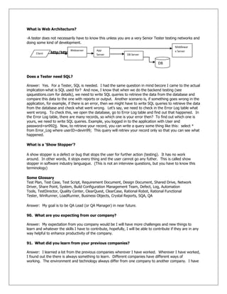 What is Web Architecture?
-A tester does not necessarily have to know this unless you are a very Senior Tester testing networks and
doing some kind of development.
http/https
Does a Tester need SQL?
Answer: Yes. For a Tester, SQL is needed. I had the same question in mind becore I came to the actual
implication-what is SQL used for? And now, I know that when we do the backend testing (see
qaquestions.com for details), we need to write SQL queries to retrieve the data from the database and
compare this data to the one with reports or output. Another scenario is, if something goes wrong in the
application, for example, if there is an error, then we might have to write SQL queries to retrieve the data
from the database and check what went wrong. Let‘s say, we need to check in the Error Log table what
went wrong. To check this, we open the database, go to Error Log table and find out that happened. In
the Error Log table, there are many records, so which one is your error then? To find out which one is
yours, we need to write SQL queries. Example, you logged in to the application with User and
password=sn992jj. Now, to retrieve your record, you can write a query some thing like this: select *
from Error_Log where userID=devin99; This query will retriev your record only so that you can see what
happened.
What is a „Show Stopper‟?
A show stopper is a defect or bug that stops the user for further action (testing). It has no work
around. In other words, it stops every thing and the user cannot go any futher. This is called show
stopper in software industry languague. (This is not an interview questions, but you have to know this
terminology)
Some Glossary
Test Plan, Test Case, Test Script, Requirement Document, Design Document, Shared Drive, Network
Driver, Share Point, System, Build Configuration Management Team, Defect, Log, Automation
Tools, TestDirector, Quality Center, ClearQuest, ClearCase, Rational Robot, Rational Functional
Tester, WinRunner, LoadRunner, Business Objects, Crystal Reports, SQA, QA
Answer: My goal is to be QA Lead (or QA Manager) in near future.
90. What are you expecting from our company?
Answer: My expectation from you company would be I will have more challenges and new things to
learn and whatever the skills I have to contribute, hopefully, I will be able to contribute if they are in any
way helpful to enhance productivity of the company.
91. What did you learn from your previous companies?
Answer: I learned a lot from the previous companies wherever I have worked. Wherever I have worked,
I found out the there is always something to learn. Different companies have different ways of
working. The environment and technology always differ from one company to another company. I have
Client
Webserver App
Server DB Server
DB
Middlewar
e Server
 