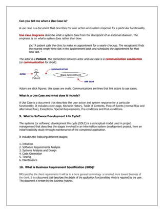 Can you tell me what a Use Case is?
A use case is a document that describes the user action and system response for a particular functionality.
Use case diagrams describe what a system does from the standpoint of an external observer. The
emphasis is on what a system does rather than how.
Ex: "A patient calls the clinic to make an appointment for a yearly checkup. The receptionist finds
the nearest empty time slot in the appointment book and schedules the appointment for that
time slot. "
The actor is a Patient. The connection between actor and use case is a communication association
(or communication for short).
Actors are stick figures. Use cases are ovals. Communications are lines that link actors to use cases.
What is a Use Case and what does it include?
A Use Case is a document that describes the user action and system response for a particular
functionality. It includes cover page, Revision History, Table of Contents, Flow of Events (normal flow and
alternative flow), Exceptions, Special Requirements, Pre-conditions and Post-conditions.
9. What is Software Development Life Cycle?
The systems (or software) development life cycle (SDLC) is a conceptual model used in project
management that describes the stages involved in an information system development project, from an
initial feasibility study through maintenance of the completed application.
It includes the following different stages:
1. Initiation
2. Software Requirements Analysis
3. Systems Analysis and Design
4. Code Generation
5. Testing
6. Maintenance
10. What is Business Requirement Specification (BRS)?
BRS specifies the client requirements it will be in a more general terminology i.e oriented more toward business of
the client, It is a document that describes the details of the application functionalities which is required by the user.
This document is written by the Business Analysts.
 