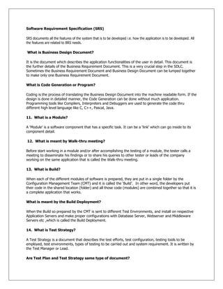 Software Requirement Specification (SRS)
SRS documents all the features of the system that is to be developed i.e. how the application is to be developed. All
the features are related to BRS needs.
What is Business Design Document?
It is the document which describes the application functionalities of the user in detail. This document is
the further details of the Business Requirement Document. This is a very crucial step in the SDLC.
Sometimes the Business Requirement Document and Business Design Document can be lumped together
to make only one Business Requirement Document.
What is Code Generation or Program?
Coding is the process of translating the Business Design Document into the machine readable form. If the
design is done in detailed manner, the Code Generation can be done without much application.
Programming tools like Compilers, Interpreters and Debuggers are used to generate the code thru
different high level language like C, C++, Pascal, Java.
11. What is a Module?
A ‗Module‘ is a software component that has a specific task. It can be a ‗link‘ which can go inside to its
component detail.
12. What is meant by Walk-thru meeting?
Before start working in a module and/or after accomplishing the testing of a module, the tester calls a
meeting to disseminate his findings or to share his queries to other tester or leads of the company
working on the same application that is called the Walk-thru meeting.
13. What is Build?
When each of the different modules of software is prepared, they are put in a single folder by the
Configuration Management Team (CMT) and it is called the ‗Build‘. In other word, the developers put
their code in the shared location (folder) and all those code (modules) are combined together so that it is
a complete application that works.
What is meant by the Build Deployment?
When the Build so prepared by the CMT is sent to different Test Environments, and install on respective
Application Servers and make proper configurations with Database Server, Webserver and Middleware
Servers etc ,which is called the Build Deployment.
14. What is Test Strategy?
A Test Strategy is a document that describes the test efforts, test configuration, testing tools to be
employed, test environments, types of testing to be carried out and system requirement. It is written by
the Test Manager or Lead.
Are Test Plan and Test Strategy same type of document?
 