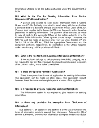 2
Information Officers for all the public authorities under the Government of
India.
Q.5. What is the Fee for Seeking Information from Central
Government Public Authorities?
A person who desires to seek some information from a Central
Government Public Authority is required to send, along with the application,
a demand draft or a banker’s cheque or an Indian Postal Order of Rs.10/-
(Rupees ten), payable to the Accounts Officer of the public authority as fee
prescribed for seeking information. The payment of fee can also be made
by way of cash to the Accounts Officer of the public authority or to the
Assistant Public Information Officer against proper receipt. However, the
RTI Fee and the mode of payment may vary as under Section 27 and
Section 28, of the RTI Act, 2005 the appropriate Government and the
competent authority, respectively, by notification in the Official Gazette,
make rules to carry out the provisions of this Act.
Q.6. What is the Fee for the BPL applicant for Seeking Information?
If the applicant belongs to below poverty line (BPL) category, he is
not required to pay any fee. However, he should submit a proof in support
of his claim to belong to the below poverty line.
Q.7. Is there any specific Format of Application?
There is no prescribed format of application for seeking information.
The application can be made on plain paper. The application should,
however, have the name and complete postal address of the applicant.
Q.8. Is it required to give any reason for seeking information?
The information seeker is not required to give reasons for seeking
information.
Q.9. Is there any provision for exemption from Disclosure of
Information?
Sub-section (1) of section 8 and section 9 of the Act enumerate the
types of information which is exempt from disclosure. Sub-section (2) of
section 8, however, provides that information exempted under sub-section
 