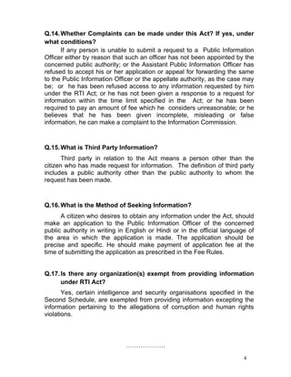 4
Q.14.Whether Complaints can be made under this Act? If yes, under
what conditions?
If any person is unable to submit a request to a Public Information
Officer either by reason that such an officer has not been appointed by the
concerned public authority; or the Assistant Public Information Officer has
refused to accept his or her application or appeal for forwarding the same
to the Public Information Officer or the appellate authority, as the case may
be; or he has been refused access to any information requested by him
under the RTI Act; or he has not been given a response to a request for
information within the time limit specified in the Act; or he has been
required to pay an amount of fee which he considers unreasonable; or he
believes that he has been given incomplete, misleading or false
information, he can make a complaint to the Information Commission.
Q.15.What is Third Party Information?
Third party in relation to the Act means a person other than the
citizen who has made request for information. The definition of third party
includes a public authority other than the public authority to whom the
request has been made.
Q.16.What is the Method of Seeking Information?
A citizen who desires to obtain any information under the Act, should
make an application to the Public Information Officer of the concerned
public authority in writing in English or Hindi or in the official language of
the area in which the application is made. The application should be
precise and specific. He should make payment of application fee at the
time of submitting the application as prescribed in the Fee Rules.
Q.17.Is there any organization(s) exempt from providing information
under RTI Act?
Yes, certain intelligence and security organisations specified in the
Second Schedule, are exempted from providing information excepting the
information pertaining to the allegations of corruption and human rights
violations.
……………….
 