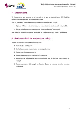 8
CNE – Sistema Integrado de Administración Electoral
Manual de operación - Técnico JIE
7 Enceramiento
El Enceramiento que aparece en el manual es el que se deberá hacer DE MANERA
OBLIGATORIA ante notario el día de las elecciones.
Para su comodidad como administrador, usted tiene una alternativa. Puede:
 Ejecutar el fichero enceramiento que se encuentra en el escritorio de la máquina DB.
 Borrar todos los documentos dentro de “Document Explorer” del Cockpit.
Si le aparecen actas como inválidas debe hacer un Enceramiento para volver a procesarlas.
8 Revisiones básicas máquinas de trabajo
Algunas revisiones que puede hacer básicas son:
1. Conectividad con AD y DB
2. Se ha logueado con el usuario con los roles pertinentes
3. Revise los roles de este usuario
4. Revise si es escaneador que tiene la Z: mapeada
5. Revise que el hostname de la máquina también esté en Machine Setup dentro del
cockpit.
6. Revise que dentro del cockpit, en Machine Setup, la máquina tiene los permisos
adecuados.
 