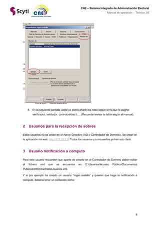6
CNE – Sistema Integrado de Administración Electoral
Manual de operación - Técnico JIE
8. En la siguiente pantalla usted ya podrá añadir los roles según el rol que le asigne:
verificador, validador, controlcalidad1,… (Recuerde revisar la tabla según el manual).
2 Usuarios para la recepción de sobres
Estos usuarios no se crean en el Active Directory (AD o Controlador de Dominio). Se crean en
la aplicación via web: http://172.20.5.2/ Todos los usuarios y contraseñas ya han sido dado
3 Usuario notificación a computo
Para este usuario recuerden que aparte de crearlo en el Controlador de Dominio deben editar
el fichero xml que se encuentra en C:UsuariosAcceso PúblicoDocumentos
PúblicosIRISXtractlistaUsuarios.xml.
Y si por ejemplo ha creado un usuario “roger.castells” y quieren que haga la notificación a
computo, debería tener un contenido como:
 