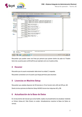 7
CNE – Sistema Integrado de Administración Electoral
Manual de operación - Técnico JIE
Recuerden que pueden crear una línea por persona que quieran dentro de cada rol. Pueden
tener dos usuarios para confirmarfirma por ejemplo como se muestra arriba.
4 Escaner
Recuerde que el usuario escaneador debe tener la unidad Z: mapeada.
Recuerden conectarse con el usuario que tenga permisos para escanear.
5 Licencias en Machine Setup
Recuerden que ustedes disponen de 35 licencias (o 19 en función de la JIE) de ICR por JIE.
Dentro de las opciones de Machine Setup NUNCA borren las máquinas AD y DB.
6 Actualización de la Base de Datos
En el documento del manual que se les facilitó, explica el procedimiento de actualizar mediante
un fichero Actas.xml. Este fichero no existe. Actualizaremos nosotros la Base de Datos en
remoto.
 