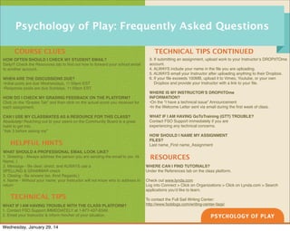 Psychology of Play: Frequently Asked Questions
COURSE CLUES
HOW OFTEN SHOULD I CHECK MY STUDENT EMAIL?
Daily!!! Check the Resources tab to ﬁnd out how to forward your school email
to another account.
WHEN ARE THE DISCUSSIONS DUE?
•Initial posts are due Wednesdays, 11:59pm EST
•Response posts are due Sundays, 11:59pm EST
HOW DO I CHECK MY GRADING FEEDBACK ON THE PLATFORM?
Click on the “Grades Tab” and then click on the actual score you received for
each assignment.
CAN I USE MY CLASSMATES AS A RESOURCE FOR THIS CLASS?
Absolutely! Reaching out to your peers on the Community Board is a great
habit to get into.
“Ask 3 before asking me”

HELPFUL HINTS
WHAT SHOULD A PROFESSIONAL EMAIL LOOK LIKE?
1. Greeting - Always address the person you are sending the email to (ex. Hi
Name, )
2. Message - Be clear, direct, and ALWAYS use a
SPELLING & GRAMMAR check
3. Closing - Be sincere (ex. Kind Regards,)
4. Name - Without your name, your Instructor will not know who to address in
return

TECHNICAL TIPS
WHAT IF I AM HAVING TROUBLE WITH THE CLASS PLATFORM?
1. Contact FSO Support IMMEDIATELY at 1-877-437-6349.
2. Email your Instructor & inform him/her of your situation.

Wednesday, January 29, 14

TECHNICAL TIPS CONTINUED
3. If submitting an assignment, upload work to your Instructor’s DROPitTOme
account.
4. ALWAYS include your name in the ﬁle you are uploading.
5. ALWAYS email your Instructor after uploading anything to their Dropbox.
6. If your ﬁle exceeds 100MB, upload it to Vimeo, Youtube, or your own
Dropbox and provide your Instructor with a link to your ﬁle.
WHERE IS MY INSTRUCTOR’S DROPitTOme
INFORMATION?
•On the “I have a technical issue” Announcement
•In the Welcome Letter sent via email during the ﬁrst week of class.
WHAT IF I AM HAVING GoToTraining (GTT) TROUBLE?
Contact FSO Support immediately if you are
experiencing any technical concerns.
HOW SHOULD I NAME MY ASSIGNMENT
FILES?
Last name_First name_Assignment

RESOURCES
WHERE CAN I FIND TUTORIALS?
Under the References tab on the class platform.
Check out www.lynda.com
Log into Connect > Click on Organizations > Click on Lynda.com > Search
applications you’d like to learn.
To contact the Full Sail Writing Center:
http://www.fsoblogs.com/writing-center-faqs/

 