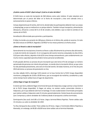 ¿Cuánto cuesta el ELEG? ¿Qué incluye? ¿Cuál es el valor del dólar?
El ELEG tiene un costo de inscripción de $60 dólares como valor relativo. El valor absoluto será
determinado por el precio del dólar en la fecha de inscripción y ésta será cobrada única y
exclusivamente en pesos chilenos.
Incluye alojamiento por 8 noches, del 4 al 12, donde todos los participantes deberán traer sus carpas
y sleeping bag, ya que se realizará en un parque abierto. También incluye transporte y alimentación
(desayuno, almuerzo y cena) del 6 al 10 de octubre, esto debido a que se dará la comida en los
casinos de la PUCV.
Acreditación diferenciada para ponentes y participantes.
El dólar ha tenido una variación de 100 pesos chilenos en el último año, yendo en ascenso. En Julio
del 2013 estuvo en $470CLP, llegando a $570CLP en los meses próximos a la fecha actual.
¿Cómo se llevará a cabo la inscripción?
Generalmente las inscripciones al evento se llevan a cabo oficialmente los primeros días del evento,
a modo de trámite de recepción. En el cronograma del evento tenemos estipulados los días 4/10 y
5/10 para tales efectos, dejando el día 6/10 como tiempo extraordinario, pero evidentemente con
mucha menos capacidad operativa (habrá menos personal acreditando).
El año pasado abrimos un proceso de pre-inscripción que solo tenía el fin de conseguir un número
aproximado de personas con interés de participar, no siendo ésta la inscripción oficial, ya que como
ha sido planteada previamente, esto será al inicio del evento. De todas maneras, en el mes de junio
2014 abriremos un proceso de postulación on-line.
Los días sábado 4/10 y domingo 5/10 estarán en la Casa Central de la PUCV (mapa disponible)
monitores y delegados de 10.00 a 20.00 horas, que se encargarán de recibirlos, acreditarlos y cada
cierto tiempo harán salidas hacia el lugar de alojamiento.
¿Cómo llegar al lugar de recepción?
Si vienen por tierra, deberán llegar al terminal de buses de Valparaíso y luego caminar a Casa Central
de la PUCV (mapa disponible). Si llegan vía aérea, no existen vuelos comerciales directos a
Valparaíso, por lo que deberán aterrizar en Santiago. En esta ciudad existen 2 terminales principales
que realizan salidas a Valparaíso cada 15 minutos aproximadamente. Existen buses de acercamiento
(son 2 empresas y cobran alrededor de 3 dólares) desde el aeropuerto a dichos terminales:
Centropuerto (bus azul): de 6.00 a 21 horas. Llega a terminal Metro Pajaritos. Tienen salidas cada
15 minutos y su valor es alrededor de US$3
Tur-Bus Aeropuerto (bus verde): Tiene salidas las 24 horas. Llega a 2 terminales (Metro Pajaritos y
Alameda), sin embargo, de 00.00 a 06.00 horas tiene salidas solo al terminal Alameda.
 