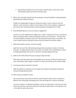  By providing the platform free to the retailers, Buxoff is able to relieve them of the 
mentioned pain points and make Promotions easier. 
5. What is your execution strategy? How do you propose to keep the platform running during the 
gestation period, without revenues? 
Initially, the company plans to operate entirely out of India, in order to keep its costs low. 
However, in the near future, it plans to set up a base in US for client acquisition, engagement 
and various other marketing activities, while retaining the technology center in India. 
6. How will Buxoff operate in terms of customer engagement? 
Our aim is to create a platform that enables any e- retailer, irrespective of its size, to promote its 
offers and coupons online, thereby reaching out to greater set of consumers. To achieve that, 
the team at Buxoff is striving to create a D-I-Y (Do it yourself) model, where in any vendor, can 
create a login ID and start posting the hottest deals and coupons from his/her website. 
7. What about Buxoff’s customer retention strategy? 
Apart from the run of the mill marketing strategies that we would use in order to retain our 
customers, we believe that the future of ecommerce is mobile! Hence, Buxoff plans to roll out 
its mobile app (Android, IOS etc) for its consumers, thereby making search easy. 
8. What are the initial markets that you are going to target and why? 
With online retail sales expected to hit $370 billion in US, and close to 48% of US adult internet 
users redeeming an online coupon, we believe it is best to concentrate on this market initially. 
9. How do you propose to generate revenues? 
While the platform is and will be free for vendors and consumers, Buxoff plans to generate 
revenues through Advertisements 
10. Where do you see Buxoff in 5 years 
We as a team have a very coherent and clear vision for Buxoff, and the vision is to provide a 
platform with cutting edge technology systems that will change the e-commerce landscape. 
In terms of numbers, considering everything is on track, we will be able to reach out more than 
50% of the ecommerce consumers help them in getting the right product, at the right price and 
at the right time when they need it. 
 
