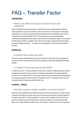 FAQ – Transfer Factor
ANTIBODIES:
o What is the difference between transfer factors and
antibodies?
Unlike antibodies that are large proteins, transfer factors are small peptides containing
about eight amino acids.The small size of the transfer factors makes them non-allergenic.
Antibodies are consumed by directly attaching themselves to the offending cell or protein.
Transfer factors perform a different role. Transfer factors are immune messenger
molecules that educate and alert naive immune cells to an impending danger. In this regard
transfer factors perform a catalytic role in the immune system, triggering the affect without
themselves being consumed. ~ Transfer factor preparations consist of three identifiable
fractions.
APPROVAL:
o Is transfer factor FDA approved?
Foods and dietary supplements are not approved per se by the FDA. Food supplements
derived from milk would certainly fall under the category of Generally Recognized As Safe
(GRAS)
o Is Transfer Factor approved by the USDA?
Transfer Factor XF™ is produced within the bounds of a USDA certified plant which follows
established protocol for dairy production, including pasteurization and safety guidelines.
Furthermore, Transfer Factor™, as a human-grade product, exceeds standards established
for animal-grade products. Each batch of Transfer Factor XF™ undergoes strict microbial
and potency tests to assure quality time after time.
CLINICAL TRIALS:
o Are there research studies available on transfer factors?
4Life has made available three booklets containing condense information from the volumes
of research available on transfer factors and the components that were brought together in
Transfer Factor Plus™. The first booklet is Transfer Factor by William Hennen, Ph.D. the
second is called Enhanced Transfer Factor, also by Dr. Hennen. A third booklet by Rita
Elkins, MH, is also entitled Transfer Factor, and is written in layman’s terms so the general
 