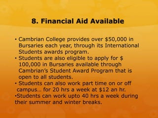 8. Financial Aid Available
• Cambrian College provides over $50,000 in
Bursaries each year, through its International
Students awards program.
• Students are also eligible to apply for $
100,000 in Bursaries available through
Cambrian’s Student Award Program that is
open to all students.
• Students can also work part time on or off
campus… for 20 hrs a week at $12 an hr.
•Students can work upto 40 hrs a week during
their summer and winter breaks.
 