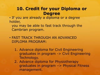 10. Credit for your Diploma or
Degree
• If you are already a diploma or a degree
holder,
you may be able to fast track through the
Cambrian program.
• FAST TRACK THROUGH AN ADVANCED
DIPLOMA PROGRAM:
1. Advance diploma for Civil Engineering
graduates in program -> Civil Engineering
Technology.
2. Advance diploma for Physiotherapy
graduates in program –> Physical Fitness
management.
 